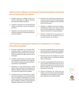 OBJETIVO 1
2013-2017
103
1.10.Promover el diálogo como forma de convivencia democrática y mecanismo
para la transformación de conflictos
a.	 Impulsar procesos de diálogo social en te-
rritorios vulnerables al conflicto, derivados
de la agenda de políticas públicas.
b.	 Fortalecer y articular en la Función Ejecutiva
criterios y protocolos comunes de gestión de
conflictos.
c.	 Propender a la construcción de acuerdos so-
cialesquepermitanlatransformaciónpositi-
va de los conflictos.
d.	 Promover una conducción racional, descon-
centrada e intersectorial, de la gestión políti-
ca para asegurar el diálogo social y optimizar
la toma de decisiones.
e.	 Fortalecer el diálogo social entre Estado y
sociedad para alcanzar una mayor cohesión
social y buena gobernanza, mediante el fo-
mento de vínculos de corresponsabilidad.
f.	 Diseñar e implementar mecanismos in-
terinstitucionales de identificación, pre-
vención y gestión de conflictos.
1.11. Promover la participación electoral y la consolidación de un sistema
democrático de partidos
a.	 Fomentar capacidades en la Función Elec-
toral para mejorar y modernizar las fases de
preparaciónyejecucióndelosprocesoselec-
torales y la publicación ágil y oportuna de los
resultados.
b.	 Fortalecer y democratizar los partidos políti-
cos resaltando la participación y la organiza-
cióndemujeres,gruposdeatenciónpriorita-
ria, pueblos y nacionalidades.
c.	 Garantizar en sede jurisdiccional la tutela
efectiva de los derechos de participación de
afiliados, afiliadas y adherentes, al interior de
sus respectivas organizaciones políticas.
d.	 Incentivar procesos de formación y capaci-
tación para integrantes de los partidos polí-
ticos en temáticas relacionadas con el bien
común,lademocracia,laadministraciónpú-
blica, el diálogo, el respeto y los principios de
igualdad, amparadas en la Constitución.
e.	 Promover la generación de una ética parti-
distaapartirdelapromulgacióndecódigosu
otros instrumentos contra el transfuguismo.
f.	 Fomentar procesos de rendición de cuentas
de los cargos electos a los militantes del par-
tido y a los electores.
g.	 Incentivarlaparticipaciónelectoraldelosjó-
venes menores de dieciocho años, los ecua-
torianos en el exterior, los extranjeros, los mi-
litares, los policías y las personas privadas de
la libertad sin sentencia.
h.	 Generar mecanismos de control para ga-
rantizar una promoción electoral equitativa
e igualitaria, de conformidad con los princi-
pios y disposiciones constitucionales.
 