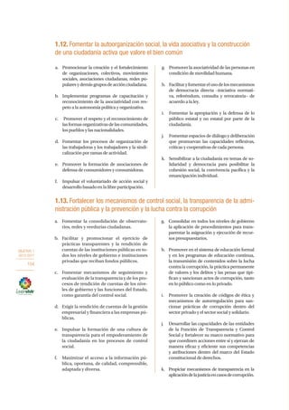 OBJETIVO 1
2013-2017
104
a.	 Fomentar la consolidación de observato-
rios, redes y veedurías ciudadanas.
b.	Facilitar y promocionar el ejercicio de
prácticas transparentes y la rendición de
cuentas de las instituciones públicas en to-
dos los niveles de gobierno e instituciones
privadas que reciban fondos públicos.
c.	 Fomentar mecanismos de seguimiento y
evaluación de la transparencia y de los pro-
cesos de rendición de cuentas de los nive-
les de gobierno y las funciones del Estado,
como garantía del control social.
d.	 Exigir la rendición de cuentas de la gestión
empresarial y financiera a las empresas pú-
blicas.
e.	 Impulsar la formación de una cultura de
transparencia para el empoderamiento de
la ciudadanía en los procesos de control
social.
f.	 Maximizar el acceso a la información pú-
blica, oportuna, de calidad, comprensible,
adaptada y diversa.
g.	 Consolidar en todos los niveles de gobierno
la aplicación de procedimientos para trans-
parentar la asignación y ejecución de recur-
sos presupuestarios.
h.	 Promover en el sistema de educación formal
y en los programas de educación continua,
la transmisión de contenidos sobre la lucha
contra la corrupción, la práctica permanente
de valores y los delitos y las penas que tipi-
fican y sancionan actos de corrupción, tanto
en lo público como en lo privado.
i.	 Promover la creación de códigos de ética y
mecanismos de autorregulación para san-
cionar prácticas de corrupción dentro del
sector privado y el sector social y solidario.
j.	 Desarrollar las capacidades de las entidades
de la Función de Transparencia y Control
Social y fortalecer su marco normativo para
que coordinen acciones entre sí y ejerzan de
manera eficaz y eficiente sus competencias
y atribuciones dentro del marco del Estado
constitucional de derechos.
k.	 Propiciar mecanismos de transparencia en la
aplicacióndelajusticiaencasosdecorrupción.
1.13. Fortalecer los mecanismos de control social, la transparencia de la admi-
nistración pública y la prevención y la lucha contra la corrupción
1.12. Fomentar la autoorganización social, la vida asociativa y la construcción
de una ciudadanía activa que valore el bien común
a.	 Promocionar la creación y el fortalecimiento
de organizaciones, colectivos, movimientos
sociales, asociaciones ciudadanas, redes po-
pularesydemásgruposdeacciónciudadana.
b.	 Implementar programas de capacitación y
reconocimiento de la asociatividad con res-
peto a la autonomía política y organizativa.
c.	 Promover el respeto y el reconocimiento de
lasformasorganizativasdelascomunidades,
los pueblos y las nacionalidades.
d.	 Fomentar los procesos de organización de
las trabajadoras y los trabajadores y la sindi-
calización por ramas de actividad.
e.	 Promover la formación de asociaciones de
defensa de consumidores y consumidoras.
f.	 Impulsar el voluntariado de acción social y
desarrollo basado en la libre participación.
g.	 Promover la asociatividad de las personas en
condición de movilidad humana.
h.	 Facilitaryfomentarelusodelosmecanismos
de democracia directa –iniciativa normati-
va, referéndum, consulta y revocatoria– de
acuerdo a la ley.
i.	 Fomentar la apropiación y la defensa de lo
público estatal y no estatal por parte de la
ciudadanía.
j.	 Fomentar espacios de diálogo y deliberación
que promuevan las capacidades reflexivas,
críticas y cooperativas de cada persona.
k.	 Sensibilizar a la ciudadanía en temas de so-
lidaridad y democracia para posibilitar la
cohesión social, la convivencia pacífica y la
emancipación individual.
 