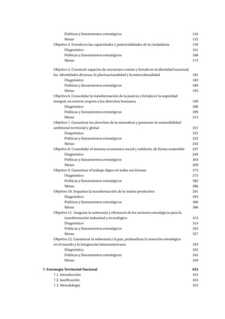 Políticas y lineamientos estratégicos 						144	
		Metas.									152
	 Objetivo 4. Fortalecer las capacidades y potencialidades de la ciudadanía		 159
		Diagnóstico									161
		Políticas y lineamientos estratégicos						168
		Metas.									175
	 Objetivo 5. Construir espacios de encuentro común y fortalecer la identidad nacional,
	 las identidades diversas, la plurinacionalidad y la interculturalidad			 181
		Diagnóstico									183
		Políticas y lineamientos estratégicos						189
		Metas.									195
	 Objetivo 6. Consolidar la transformación de la justicia y fortalecer la seguridad
	 integral, en estricto respeto a los derechos humanos 					 199
		Diagnóstico									200
		Políticas y lineamientos estratégicos 						209
		Metas.									213
	 Objetivo 7. Garantizar los derechos de la naturaleza y promover la sostenibilidad
	ambiental territorial y global							221
		Diagnóstico									222
		Políticas y lineamientos estratégicos 						233
		Metas.									242
	 Objetivo 8. Consolidar el sistema económico social y solidario, de forma sostenible	 247
		Diagnóstico									249
		Políticas y lineamientos estratégicos						264
		Metas.									269
	 Objetivo 9. Garantizar el trabajo digno en todas sus formas				 273	
		Diagnóstico									275
		Políticas y lineamientos estratégicos						282
		Metas.									286
	 Objetivo 10. Impulsar la transformación de la matriz productiva 			 291
		Diagnóstico									294
		Políticas y lineamientos estratégicos						300
		Metas .									306
	 Objetivo 11. Asegurar la soberanía y eficiencia de los sectores estratégicos para la 		
		 transformación industrial y tecnológica 					 313
		Diagnóstico									314
		Políticas y lineamientos estratégicos 						322
		Metas.									327
	 Objetivo 12. Garantizar la soberanía y la paz, profundizar la inserción estratégica
	 en el mundo y la integración latinoamericana					 333
		Diagnóstico									335
		Políticas y lineamientos estratégicos						345
		Metas.									349
7. Estrategia Territorial Nacional							 353
	7.1. Introducción									354
	7.2. Justificación 									354
	7.3. Metodología									355
 