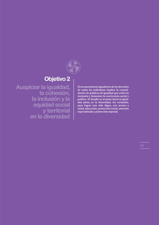Objetivo 2
111
Auspiciar la igualdad,
la cohesión,
la inclusión y la
equidad social
y territorial
en la diversidad
El reconocimiento igualitario de los derechos
de todos los individuos implica la consoli-
dación de políticas de igualdad que eviten la
exclusión y fomenten la convivencia social y
política. El desafío es avanzar hacia la igual-
dad plena en la diversidad, sin exclusión,
para lograr una vida digna, con acceso a
salud, educación, protección social, atención
especializada y protección especial.
 