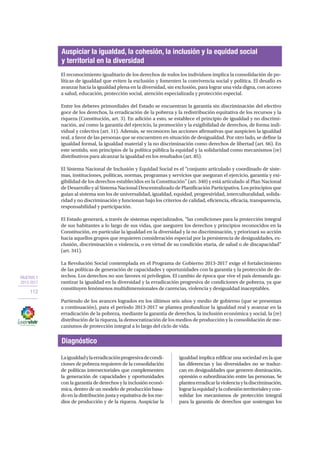 OBJETIVO 2
2013-2017
112
El reconocimiento igualitario de los derechos de todos los individuos implica la consolidación de po-
líticas de igualdad que eviten la exclusión y fomenten la convivencia social y política. El desafío es
avanzar hacia la igualdad plena en la diversidad, sin exclusión, para lograr una vida digna, con acceso
a salud, educación, protección social, atención especializada y protección especial.
Entre los deberes primordiales del Estado se encuentran la garantía sin discriminación del efectivo
goce de los derechos, la erradicación de la pobreza y la redistribución equitativa de los recursos y la
riqueza (Constitución, art. 3). En adición a esto, se establece el principio de igualdad y no discrimi-
nación, así como la garantía del ejercicio, la promoción y la exigibilidad de derechos, de forma indi-
vidual y colectiva (art. 11). Además, se reconocen las acciones afirmativas que auspicien la igualdad
real, a favor de las personas que se encuentren en situación de desigualdad. Por otro lado, se define la
igualdad formal, la igualdad material y la no discriminación como derechos de libertad (art. 66). En
este sentido, son principios de la política pública la equidad y la solidaridad como mecanismos (re)
distributivos para alcanzar la igualdad en los resultados (art. 85).
El Sistema Nacional de Inclusión y Equidad Social es el “conjunto articulado y coordinado de siste-
mas, instituciones, políticas, normas, programas y servicios que aseguran el ejercicio, garantía y exi-
gibilidad de los derechos establecidos en la Constitución” (art. 340) y está articulado al Plan Nacional
de Desarrollo y al Sistema Nacional Descentralizado de Planificación Participativa. Los principios que
guían al sistema son los de universalidad, igualdad, equidad, progresividad, interculturalidad, solida-
ridad y no discriminación y funcionan bajo los criterios de calidad, eficiencia, eficacia, transparencia,
responsabilidad y participación.
El Estado generará, a través de sistemas especializados, “las condiciones para la protección integral
de sus habitantes a lo largo de sus vidas, que aseguren los derechos y principios reconocidos en la
Constitución, en particular la igualdad en la diversidad y la no discriminación, y priorizará su acción
hacia aquellos grupos que requieren consideración especial por la persistencia de desigualdades, ex-
clusión, discriminación o violencia, o en virtud de su condición etaria, de salud o de discapacidad”
(art. 341).
La Revolución Social contemplada en el Programa de Gobierno 2013-2017 exige el fortalecimiento
de las políticas de generación de capacidades y oportunidades con la garantía y la protección de de-
rechos. Los derechos no son favores ni privilegios. El cambio de época que vive el país demanda ga-
rantizar la igualdad en la diversidad y la erradicación progresiva de condiciones de pobreza, ya que
constituyen fenómenos multidimensionales de carencias, violencia y desigualdad inaceptables.
Partiendo de los avances logrados en los últimos seis años y medio de gobierno (que se presentan
a continuación), para el período 2013-2017 se plantea profundizar la igualdad real y avanzar en la
erradicación de la pobreza, mediante la garantía de derechos, la inclusión económica y social, la (re)
distribución de la riqueza, la democratización de los medios de producción y la consolidación de me-
canismos de protección integral a lo largo del ciclo de vida.
Auspiciar la igualdad, la cohesión, la inclusión y la equidad social
y territorial en la diversidad
Diagnóstico
Laigualdadylaerradicaciónprogresivadecondi-
ciones de pobreza requieren de la consolidación
de políticas intersectoriales que complementen
la generación de capacidades y oportunidades
con la garantía de derechos y la inclusión econó-
mica, dentro de un modelo de producción basa-
do en la distribución justa y equitativa de los me-
dios de producción y de la riqueza. Auspiciar la
igualdad implica edificar una sociedad en la que
las diferencias y las diversidades no se traduz-
can en desigualdades que generen dominación,
opresión o subordinación entre las personas. Se
planteaerradicarlaviolenciayladiscriminación,
lograrlaequidadylacohesiónterritorialesycon-
solidar los mecanismos de protección integral
para la garantía de derechos que sostengan los
 