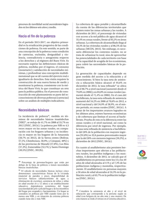 OBJETIVO 2
2013-2017
113
procesos de movilidad social ascendentes logra-
dos en los últimos seis años y medio.
Hacia el fin de la pobreza
En el período 2013-2017, un objetivo primor-
dial es la erradicación progresiva de las condi-
ciones de pobreza. En este sentido, se parte de
una concepción de la pobreza como condición
de carencias, exclusión, desigualdad y vio-
lencia, contradictoria o antagonista respecto
a los derechos y al régimen del Buen Vivir. Es
necesario superar las definiciones clásicas de
pobreza, medidas por el ingreso, el consumo
(monetario) y satisfacción de necesidades mí-
nimas, y profundizar una concepción multidi-
mensional que se dé cuenta del ejercicio real e
igualitario de derechos. Esta visión requiere la
construcción de una nueva forma de medir y
monitorear la pobreza, consistente con la mé-
trica del Buen Vivir, lo que constituye un reto
para la política pública. En el proceso de cons-
trucción de este planteamiento se parte del re-
conocimiento de diversas pobrezas (carencias)
sobre un análisis de múltiples indicadores.
Necesidades básicas
La incidencia de pobreza40
, medida en tér-
minos de necesidades básicas insatisfechas
(NBI)41
, se redujo de 41,7% en 2008 al 33,7% en
2012 (INEC, 2012c). La pobreza por NBI es 4,3
veces mayor en las zonas rurales, en compa-
ración con los hogares urbanos y su inciden-
cia es mayor en los hogares de la Amazonía
(50,7% en 2012), de la Sierra centro (Bolívar,
57,1%; Chimborazo, 50,9%; y Cotopaxi, 48%) y
de las provincias de Manabí (57,8%), Los Ríos
(57,3%), Esmeraldas (52,1%) y Santo Domingo
(49,5%) (INEC, 2012b).
40
Porcentaje de personas/hogares que están por
debajo de la línea de pobreza o tienen necesidades
básicas insatisfechas.
41
El cálculo de necesidades básicas incluye cinco
dimensiones: características físicas de la vivienda
(material de paredes y piso), disponibilidad de
servicios básicos (abastecimiento de agua y
eliminación de excretas), asistencia de niños y niñas
en edad escolar (6 a 12 años) a un establecimiento
educativo, dependencia económica del hogar
(escolaridad del jefe o jefa del hogar y de los miembros
del hogar por ocupado) y hacinamiento. Un hogar se
considera en pobreza por NBI cuando tiene por lo
menos una NBI, y en situación de extrema pobreza
cuando tiene dos o más NBI.
La cobertura de agua potable y alcantarillado
da cuenta de las diferencias territoriales que
existen entre las zonas urbanas y las rurales. A
diciembre de 2011, el porcentaje de viviendas
con acceso a la red pública de agua alcanzó el
35,4% en zonas rurales, frente al 93,2% en áreas
urbanas. La cobertura de alcantarillado llega al
18,3% de las viviendas rurales y al 86,5% de las
urbanas (MCDS, 2013). Sin embargo, es nece-
sario diferenciar los contextos rurales; no se
trata de urbanizar lo rural, sino de aprovechar
las potencialidades de cada territorio con base
en la capacidad de acogida de los ecosistemas,
para cubrir las necesidades básicas de la po-
blación.
La generación de capacidades depende en
gran medida del acceso a la educación y al
conocimiento. Si bien la tasa neta de asisten-
cia a educación básica alcanzó el 95,6% en
diciembre de 2012, la tasa refinada42
se ubica
en el 90,7% a nivel nacional (aumentó desde el
79,8% en 2006) y en 84,8% en zonas rurales (au-
mentó desde el 71,4% en 2006). En el caso del
bachillerato, la tasa neta refinada de asistencia
aumentó del 54,2% en 2006 al 70,6% en 2012, a
nivel nacional y del 34,9% al 58,9%, en el mis-
mo periodo, en zonas rurales (INEC, 2012c). A
pesar de los importantes avances logrados en
los últimos años, existen barreras económicas
y de cobertura que limitan el acceso al bachi-
llerato. Prueba de esto es la diferencia entre las
zonas rurales y el nivel nacional, así como la
diferencia por nivel de ingresos. Por ejemplo,
la tasa neta refinada de asistencia a bachillera-
to del 20% de la población con mayores ingre-
sos (91,8%) es 32,6 puntos porcentuales mayor
que la del 20% con menores ingresos (59,2%), a
diciembre de 2012 (INEC, 2012c).
En cuanto al analfabetismo aún persisten bre-
chas importantes que afectan a las poblacio-
nes rurales, los pueblos indígenas y los mon-
tubios. A diciembre de 2012, se calculó que el
analfabetismo en personas entre los 15 y los 49
años de edad alcanzaba al 11% y al 7,3% de las
poblaciones indígena y montubia, respectiva-
mente. El analfabetismo en personas mayores
a 50 años de edad alcanzaba al 34,3% en la po-
blación rural y al 63,7% en la población indíge-
na (INEC, 2012c).
42
Considera la asistencia al año y al nivel de
educación que corresponde a la persona según su
edad (con holgura de un año más y uno menos). De
esta manera se mide el retraso en el sistema educativo.
 