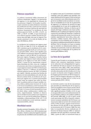 OBJETIVO 2
2013-2017
114
Pobreza coyuntural
La pobreza coyuntural refleja situaciones de
carencia temporales, ligadas a la generación
de ingresos y a la capacidad de consumo de
las personas y hogares. En Ecuador, la pobre-
za por consumo se estima desde las encuestas
de condiciones de vida, a partir de una canasta
de bienes y servicios a precios de mercado (en
términos monetarios). La incidencia de esta
pobreza pasó de 39,3% –en 1995– a 52,2% –en
1999– y a 38,3% –en 2006–, lo que muestra que
no se dieron mayores cambios durante los pri-
meros años del siglo, sino que se regresó a los
niveles anteriores a la crisis de finales de los
años 90 (Mideros, 2012).
La incidencia de la pobreza por ingreso pasó
del 37,6% en 2006 al 27,3% en diciembre de
2012, mientras que la incidencia de la extre-
ma pobreza pasó del 16,9% al 11,2% en el mis-
mo período (INEC, 2012c). Esto significa que
1,05 millones de personas dejaron la pobreza
por ingreso y más de 800 mil, la extrema po-
breza por ingreso. Paraguay y Ecuador fueron
los países que lograron mayor reducción de la
pobreza en la región en el año 2011 (CEPAL,
2012a). A pesar de los importantes avances,
hasta diciembre de 2012, cerca de 4 millones
de personas aún vivían en situación de pobre-
za por ingresos (menos de USD 2,54 diarios per
cápita) y más de 1,7 millones, en situación de
extrema pobreza (menos de USD 1,43 diarios
per cápita). Además, persisten las brechas de
género, de interculturalidad y de ciclo de vida.
Hacia la misma fecha, la incidencia de la po-
breza por ingreso era 1,4 puntos porcentuales
mayor entre las mujeres que entre los hom-
bres. La pobreza afecta en mayor medida a ni-
ños, niñas y adolescentes menores de 15 años
(1,35 veces la incidencia a nivel nacional). Por
su parte, la incidencia de la extrema pobreza es
de 1,40 y 1,15 veces el nivel nacional en el caso
de niños, niñas y adolescentes y adultos ma-
yores, respectivamente. También se observa
que la incidencia de la pobreza por ingresos es
mayor en el caso de las poblaciones indígena,
montubia y afroecuatoriana (2,26; 1,67 y 1,33
veces la incidencia a nivel nacional, respecti-
vamente) (CEPAL, 2012a).
Movilidad social
Estudios recientes (Senplades, 2012c y 2013a; CE-
PAL, 2012a; y Ferreira et al., 2013) muestran que
Ecuador y América Latina han logrado importan-
tes procesos de movilidad social ascendente, que
se explican tanto por el crecimiento económico
sostenido como por políticas que permiten una
mejordistribucióndelariqueza.Entrelosfactores
que se muestran como determinantes para el lo-
gro de la movilidad social ascendente se encuen-
tran la escolaridad (en el caso de la generación
de ingresos) y la cobertura de servicios de agua
y alcantarillado (en el caso de la satisfacción de
necesidades básicas). Además, se observa que el
tamaño del hogar condiciona una mayor proba-
bilidad de caer en pobreza por ingresos, lo que da
cuenta de la necesidad de aumentar y mejorar la
cobertura de la protección social y los servicios de
cuidado, especialmente hacia niños, niñas, ado-
lescentes y adultos mayores. Estos factores son
consistentes con los resultados de un estudio so-
brepobrezamultidimensionaldesdelosderechos
del Buen Vivir en Ecuador, en el que se muestra
que la inversión en infraestructura básicas y la
cobertura de protección social son dimensiones
esenciales para la erradicación de la pobreza en
nuestropaís(Mideros,2012).
La hora de la igualdad
A pesar de que Ecuador es un país desigual, los
últimos años muestran importantes avances
en la reducción de la desigualdad de ingreso.
El coeficiente de Gini se mantuvo sin mayores
variaciones entre 2002 y 2007, para posterior-
mente decrecer del 0,55 en diciembre de 2007
al 0,48 en diciembre de 2012 (Gráfico 6.2.1). Por
su parte, la relación entre el ingreso medio de
los hogares pertenecientes al 10% de mayor in-
greso y el de los hogares ubicados en el 10% de
menor ingreso se redujo del 41,7 al 26,1 en el
mismo período (INEC, 2012c).
La inversión social es uno de los mecanismos
que permiten la redistribución de la riqueza y
marca el equilibrio entre el pacto social y fiscal.
A partir de 2007, el gasto social se ha incremen-
tado significativamente (Gráfico 6.2.2), lo que
es una gran diferencia con la administración de
las prioridades políticas y las políticas públicas
del periodo 2000-2006, en que el gasto social
como porcentaje del PIB se mantuvo relativa-
mente constante (alrededor del 4%) frente a un
mayor peso dado al servicio de la deuda (entre
el 6% y el 9%). En 2011, el gasto social en Ecua-
dor alcanzó el 9,4% del PIB, lo que representa
un incremento del 117% frente a 2006. Por otro
lado, la recaudación efectiva realizada por el
Servicio de Rentas Internas (SRI) se mantuvo
alrededor del 9,6% del PIB en el período 2001-
2006, a partir de 2007 se incrementó hasta el
 