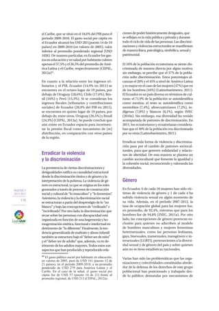 OBJETIVO 2
2013-2017
116
el Caribe, que se situó en el 18,6% del PIB para el
periodo 2009-2010. El gasto social per cápita en
el Ecuador alcanzó los USD 283 (puesto 14 de 19
países) en 2009-2010 (en valores de 2005), valor
inferior al promedio ponderado regional (USD
1026). De manera particular, en Ecuador los gas-
toseneducaciónyensaludporhabitantecubren
apenasel57,5%yel26,5%delpromediodeAmé-
rica Latina y el Caribe, respectivamente (CEPAL,
2012a)44
.
En cuanto a la relación entre los ingresos tri-
butarios y el PIB, Ecuador (14,9% en 2011) se
encuentra en el octavo lugar de 19 países, por
debajo de Uruguay (18,6%), Chile (17,6%), Bra-
sil (16%) y Perú (15,3%). Si se consideran los
ingresos fiscales (tributarios y contribuciones
sociales) de Ecuador (20,9% del PIB en 2011),
se encuentra en quinto lugar de 19 países, por
debajo de, entre otros, Uruguay (26,5%) y Brasil
(24,3%) (CEPAL, 2013a). Se puede concluir que
aún existe en Ecuador espacio para incremen-
tar la presión fiscal como mecanismo de (re)
distribución, en comparación con otros países
de la región.
Erradicar la violencia
y la discriminación
Lapersistenciadeciertasdiscriminacionesy
desigualdadesratificasucausalidadestructural
desdeladiscriminaciónétnicaydegéneroyla
interpretacióndelapobreza.Laviolenciadegé-
neroesestructural,yaqueseoriginaenlosroles
generadosatravésdeprocesosdeconstrucción
socialyculturalde“lomasculino”y“lofemenino”.
Asimismo,laviolenciayladiscriminaciónracial
seestructuranapartirdeldesprestigiodelo“no
blanco”ybajolasconcepcionesde“civilizado”e
“incivilizado”.Porotrolado,ladiscriminaciónque
recaesobrelaspersonascondiscapacidadestá
organizadaenfuncióndeunahegemoníayho-
mogenizaciónestética,funcionaleintelectualen
detrimentode“lodiferente”.Finalmente,laten-
denciageneralizadademaltratoyabusoinfantil
tambiénseestructurabajoel“deberserdeniño”
yel“deberserdeadulto”que,además,vaende-
trimentodelosadultosmayores.Todosestosson
aspectosquehanproducidoyreproducidorela-
44
El gasto público social por habitante en educación,
en valores de 2005, pasó de USD 161 (puesto 12 de
21 países), en el período 2009-2010, a un promedio
ponderado de USD 279 para América Latina y el
Caribe. En el caso de la salud, el gasto social per
cápita fue de USD 57 (puesto 14 de 21) frente al
promedio regional, de USD 213 (CEPAL, 2012a).
cionesdepoderhistóricamentedesiguales,que
sereflejanenlavidapúblicayprivadaydurante
todoelciclodevidadelaspersonas.Lasdiscrimi-
nacionesyviolenciasestructuralessemanifiestan
demanerafísica,psicológica,simbólica,sexualy
patrimonial.
El 16% de la población ecuatoriana se siente dis-
criminada de manera directa por algún motivo;
sin embargo, se percibe que el 37% de la pobla-
ción sufre discriminación. Estos porcentajes al-
canzan el 20% y el 45% a nivel de América Latina
yesmayorenelcasodelasmujeres(47%)queen
de los hombres (44%) (Latinobarómetro, 2011).
ElEcuadoresunpaísdiversoentérminosdecul-
turas: el 71,9% de la población se autoidentifica
como mestiza; el resto se autoidentifica como
montubios (7,4%), afroecuatorianos (7,2%), in-
dígenas (7,0%) y blancos (6,1%), según INEC
(2010a). Sin embargo, esa diversidad ha venido
acompañada de patrones de discriminación. En
2011, los ecuatorianos y ecuatorianas considera-
ban que el 30% de la población era discriminada
por su etnia (Latinobarómetro, 2011).
Erradicar toda forma de violencia y discrimina-
ción pasa por el cambio de patrones sociocul-
turales, para que generen solidaridad y relacio-
nes de alteridad. De esta manera se plantea un
cambio sociocultural que fomente la igualdad y
la cohesión social, reconociendo y valorando las
diversidades.
Género
En Ecuador, 6 de cada 10 mujeres han sido víc-
timas de violencia de género y 1 de cada 4 ha
sufrido violencia sexual en algún momento de
su vida. Además, en el período 2007-2012, la
tasa de ocupación global para las mujeres fue,
en promedio, de 92,4%, mientras que para los
hombres fue de 94,8% (INEC, 2011a). Por otro
lado, las concepciones de género provocan ex-
clusión para quienes no adscriben al modelo
de hombres masculinos y mujeres femeninas
heterosexuales, como las personas lesbianas,
gays, bisexuales, transexuales, transgénero e in-
tersexuales (LGBTI), pertenecientes a la diversi-
dad sexual y de género del país y sobre quienes
aún no se tiene estadísticas nacionales.
Varias han sido las problemáticas que las orga-
nizaciones y colectividades constituidas alrede-
dor de la defensa de los derechos de este grupo
poblacional han posicionado y trabajado des-
de lo público: demandas por mecanismos de
 