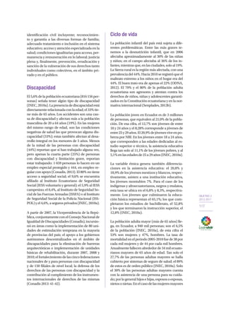 OBJETIVO 2
2013-2017
117
identificación civil incluyente; reconocimien-
to y garantía a las diversas formas de familia;
adecuado tratamiento e inclusión en el sistema
educativo; acceso y atención especializada en la
salud; condiciones igualitarias para acceso, per-
manencia y remuneración en lo laboral; justicia
plena y, finalmente, prevención, erradicación y
sanción de la vulneración de sus derechos tanto
individuales como colectivos, en el ámbito pri-
vado y en el público.
Discapacidad
El5,6%delapoblaciónecuatoriana(816156per-
sonas) señala tener algún tipo de discapacidad
(INEC,2010a).Lapresenciadediscapacidadestá
directamenterelacionadaconlaedad;el33%tie-
ne más de 65 años. Los accidentes son una cau-
sa de discapacidad y afectan más a la población
masculina de 20 a 64 años (19%). En las mujeres
del mismo rango de edad, son las condiciones
negativas de salud las que provocan alguna dis-
capacidad (53%); estas también afectan al desa-
rrollo integral en los menores de 5 años. Menos
de la mitad de las personas con discapacidad
(44%) reportan que sí han trabajado alguna vez,
pero apenas la cuarta parte (25%) de personas
con discapacidad y limitación grave, reportan
estar trabajando: 1 659 personas lo hacen en un
empleo especial protegido y 444, en empleo re-
gular con apoyo (Conadis, 2013). El 80% no tiene
acceso a seguridad social; el 9,6% se encuentra
afiliado al Instituto Ecuatoriano de Seguridad
Social (IESS voluntario y general); el 5,9% al IESS
campesino; el 0,4%, al Instituto de Seguridad So-
cial de las Fuerzas Armadas (ISSFA) o al Instituto
de Seguridad Social de la Policía Nacional (ISS-
POL)yel4,6%,asegurosprivados(INEC,2010a).
A partir de 2007, la Vicepresidencia de la Repú-
blica,conjuntamenteconelConsejoNacionalde
IgualdaddeDiscapacidades(Conadis),incursio-
nó en áreas como la implementación de 80 uni-
dades de estimulación temprana en la mayoría
de provincias del país; el apoyo a los gobiernos
autónomos descentralizados en el ámbito de
discapacidades para la eliminación de barreras
arquitectónicas e implementación de unidades
básicas de rehabilitación, durante 2007, 2008 y
2010;elfortalecimientodelascincofederaciones
nacionales de y para personas con discapacidad
y de 150 filiales de nivel local; la defensa de los
derechos de las personas con discapacidad y la
contribución al cumplimiento de los instrumen-
tos internacionales de derechos de las mismas
(Conadis 2013: 41-42).
Ciclo de vida
La población infantil del país está sujeta a dife-
rentes problemáticas. Entre las más graves te-
nemos a la desnutrición infantil, que en 2006
afectaba aproximadamente al 30% de las niñas
y niños; en el campo afectaba al 36% de los in-
fantes,mientrasque,enlasciudades,soloal19%.
La Sierra rural es la región más afectada, con una
prevalenciadel44%.Hacia2010seregistróqueel
maltrato extremo a los niños en el hogar era del
44%. El buen trato era de apenas el 22% (ODNA,
2012). El 70% y el 80% de la población adulta
ecuatoriana son agresores y atentan contra los
derechos de niños, niñas y adolescentes garanti-
zados en la Constitución ecuatoriana y en la nor-
mativa internacional (Senplades, 2013b).
La población joven en Ecuador es de 3 millones
de personas, que equivalen al 21,0% de la pobla-
ción. De esa cifra, el 12,7% son jóvenes de entre
18 y 24 años y el 8,28% corresponde a jóvenes de
entre25y29años.El20,9%dejóvenesviveenpo-
breza por NBI. En los jóvenes entre 18 a 24 años,
que corresponden a las edades dedicadas al es-
tudio superior o técnico, la asistencia educativa
llega tan solo al 11,1% de los jóvenes pobres, y al
5,1%enlasedadesde25a29años(INEC,2010a).
La variable étnica genera también diferencia-
ciones en la asistencia educativa: el 20,8% y
18,9% de los jóvenes mestizos y blancos, respec-
tivamente, asisten a una institución educativa,
los jóvenes montubios 7%. Para el caso de los
indígenas y afroecuatorianos, negros y mulatos,
esta tasa se ubica en el 6,8% y 8,3%, respectiva-
mente. Los jóvenes que culminaron la educa-
ción básica representan el 65,1%; los que com-
pletaron los estudios de bachillerato, el 52,8%
y los que terminaron la instrucción superior, el
12,8% (INEC, 2010a).
La población adulta mayor (más de 65 años) lle-
ga, en Ecuador, a 940 mil personas; son el 6,5%
de la población (INEC, 2010a), de esta cifra el
53% son mujeres y 47%, hombres. La tasa de
mortalidadenelperiodo2005-2010fuede38por
cada mil mujeres y de 44 por cada mil hombres.
Anualmentefallecenalrededorde34milecuato-
rianos mayores de 65 años de edad. Tan solo el
27,7% de las personas adultas mayores se halla
cubierto por sistemas de seguro de salud; el 89%
de estos es de orden público (INEC, 2010a). Solo
el 30% de las personas adultas mayores cuenta
con la asistencia de una persona para su cuida-
do;porlogeneralhijosehijas,espososoesposas,
nietosonietas.Enelcasodelasmujeresmayores
 