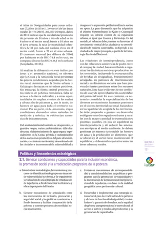 OBJETIVO 2
2013-2017
121
el Atlas de Desigualdades para zonas urba-
nas (72,8 en 2010) es 1,3 veces el de las áreas
rurales (57 en 2010). Así, por ejemplo, datos
de 2010 indican que la escolaridad promedio
de personas de 24 años o más de edad es de
6 años en el sector rural, frente a 10 años en
el área urbana; la tasa de mortalidad infan-
til es de 35 por cada mil nacidos vivos en el
sector rural, frente a 25 en el área urbana.
El consumo mensual (en dólares de 2006)
por habitante es de USD 74,4 en lo rural, en
comparación con los USD 139,1 en lo urbano
(Senplades, 2013b).
Al analizar la diferencia en este índice por
áreas y el promedio nacional, se observa
que la Costa y la Amazonía rural presentan
las peores condiciones, seguidas por la Sie-
rra rural; mientras que la Sierra urbana y
Galápagos destacan en términos positivos.
Sin embargo, la Sierra central presenta al-
tos índices de pobreza económica, falta de
acceso a la tierra cultivable y a otras opor-
tunidades de empleo, erosión de los suelos
y afectación de páramos y, por lo tanto, de
fuentes de agua para todo el territorio na-
cional. Por su parte, en la Amazonía, cuyas
condiciones demandan otros métodos de
medición y métrica, se evidencian caren-
cias de infraestructura.
Del análisis territorial también se desprenden, a
grandes rasgos, varias problemáticas: dificulta-
des para el abastecimiento de agua segura, espe-
cialmente en la Costa; pérdida y subutilización
delossuelosmásproductivosdelpaís;desrurali-
zación, crecimiento acelerado y desordenado de
las ciudades e incremento de la vulnerabilidad a
riesgos en la expansión poblacional hacia suelos
no aptos. La gran dimensión que ha adquirido
el Distrito Metropolitano de Quito y Guayaquil
requiere un estricto control de su expansión
urbana, al igual que Cuenca y Portoviejo. En tal
sentido, el esfuerzo debe ponerse en favorecer el
crecimiento vertical de las ciudades y su consoli-
dación de manera sustentable, incluyendo a las
ciudades de mayor jerarquía, a partir de la Estra-
tegia Territorial Nacional.
Las relaciones de interdependencia, junto
con las relaciones asimétricas de poder entre
el campo y la ciudad, han contribuido a orga-
nizar las dinámicas sociales y productivas de
los territorios, incluyendo la estructuración
de brechas de desigualdad, frecuentemente
arraigadas en patrones de discriminación
racial y en dinámicas sociales que han pro-
vocado fuertes presiones sobre los recursos
naturales. Esto hace evidentes serios conflic-
tos de uso y de aprovechamiento sustentable
del potencial local. En este contexto, es ne-
cesario consolidar la especialización de los
diversos asentamientos humanos presentes
en el sistema territorial nacional, basándose
en la capacidad de acogida de los territorios.
Se debe propender a generar un desarrollo
endógeno entre los espacios urbanos y rura-
les con la mayor cantidad de externalidades
positivas posibles, en pos de equilibrar su
interdependencia y de reducir las amena-
zas antrópicas al medio ambiente. Se deben
gestionar de manera sustentable las fuentes
de agua y la producción de alimentos, que
se ubican en el sector rural, manteniendo el
equilibrio y el desarrollo equitativo entre las
áreas urbanas y rurales.
a.Estandarizarmetodologías,herramientasypro-
cesosdeidentificacióndegruposensituación
devulnerabilidadypobreza,ydeseguimiento
yevaluacióndeunaestrategiadeerradicación
de la pobreza, a fin de fomentar la eficiencia y
eficaciaporpartedelEstado.
b.	 Generar mecanismos de articulación entre
los instrumentos de inclusión, promoción y
seguridad social y las políticas económicas, a
fin de fomentar y facilitar la superación de la
pobreza y sostener procesos de movilidad so-
cialascendentes.
c.	 Fortalecer mecanismos de corresponsabili-
dad y condicionalidad en las políticas y pro-
gramas para la generación de capacidades y
la disminución de la transmisión intergenera-
cional de la pobreza, con base en la realidad
geográficayconpertinenciacultural.
d.	 Desarrollar e implementar una estrategia in-
tersectorial para la erradicación de la pobreza
y el cierre de brechas de desigualdad, con én-
fasis en la garantía de derechos, en la equidad
degénero,intergeneracionaleintercultural,el
acceso a activos y medios de producción, y la
generacióndecapacidades.
Políticas y lineamientos estratégicos
2.1. Generar condiciones y capacidades para la inclusión económica,
la promoción social y la erradicación progresiva de la pobreza
 