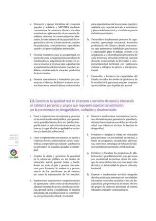 OBJETIVO 2
2013-2017
122
2.2.Garantizar la igualdad real en el acceso a servicios de salud y educación
de calidad a personas y grupos que requieren especial consideración,
por la persistencia de desigualdades, exclusión y discriminación
a.	 Crear e implementar mecanismos y procesos
enlosserviciosdesaludpública,paragaranti-
zar la gratuidad dentro de la red pública inte-
graldesaludentodoelterritorionacional,con
baseenlacapacidaddeacogidadelosterrito-
riosyladensidadpoblacional.
b.	 Crear e implementar mecanismos de ayuda y
coberturafrenteaenfermedadesrarasycatas-
tróficas,conpertinenciaculturalyconbaseen
los principios de equidad, igualdad y solidari-
dad.
c.	 Ampliar la oferta y garantizar la gratuidad
de la educación pública en los niveles de
educación inicial, general básica y bachi-
llerato en todo el país y generar mecanis-
mos para fomentar la asistencia y perma-
nencia de los estudiantes en el sistema,
así como la culminación de los estudios.
d.	 Implementar instrumentos complementarios
de apoyo para cubrir costos de oportunidad y
eliminarbarrerasdeaccesoalaeducaciónini-
cial, general básica y bachillerato, de manera
articulada a la seguridad social no contributi-
va,conpertinenciaculturalyterritorial.
e.	 Generar e implementar mecanismos y accio-
nes afirmativas para garantizar la gratuidad y
eliminarbarrerasdeaccesodelosserviciosde
salud, con énfasis en el cierre de brechas de
desigualdad.
f.	 Fortalecer y ampliar la oferta de educación
para personas con escolaridad inconclusa, a
través de programas, modalidades alternati-
vas, entre otras estrategias de educación bási-
caybachilleratoaceleradoanivelnacional.
g.	 Fortalecer y focalizar los programas de alfa-
betización y posalfabetización para personas
con escolaridad inconclusa, desde un enfo-
que de cierre de brechas, con base en el ciclo
de vida y en la identidad de género, cultural y
territorial.
h.	 Generar e implementar servicios integrales
de educación para personas con necesidades
educativas especiales asociadas o no a la dis-
capacidad, que permitan la inclusión efectiva
de grupos de atención prioritaria al sistema
educativoordinarioyextraordinario.
e.	 Promover y apoyar iniciativas de economía
popular y solidaria y MIPYMES mediante
mecanismos de asistencia técnica, circuitos
económicos, aglomeración de economías fa-
miliares, sistemas de comercialización alter-
nativa, fortalecimiento de la capacidad de ne-
gociación y acceso a financiamiento, medios
deproducción,conocimientosycapacidades,
acordealaspotencialidadesterritoriales.
f.	 Generar incentivos para la asociatividad, en
particular para la reagrupación parcelaria de
minifundios, la adquisición de tierras y el ac-
ceso a insumos y recursos para la producción
aorganizacionesdelaeconomíapopularyso-
lidaria, considerando la vocación productiva
delosterritorios.
g.	 Generar mecanismos e incentivos que pro-
muevan el ahorro y faciliten el acceso a recur-
sos financieros, creando líneas preferenciales
paraorganizacionesdelaeconomíapopulary
solidaria, con especial atención a las mujeres
y jóvenes del área rural y a iniciativas para la
inclusióneconómica.
h.	 Desarrollar e implementar procesos de capa-
citación, aprendizaje vocacional, formación
profesional y de talento y demás instrumen-
tos que promuevan habilidades productivas
y capacidades para el trabajo, acordes a la
ampliación, a la diversificación productiva de
cada territorio y al modelo territorial nacional
deseado, reconociendo la diversidad y com-
plementariedad territorial, con pertinencia
cultural y enfoques de género e intergenera-
cional.
i.	 Desarrollar y fortalecer las capacidades del
Estado, en todos los niveles de gobierno y de
lasociedadcivil,paracrearmayoresymejores
oportunidadesparalapoblaciónjuvenil.
 