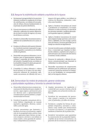 OBJETIVO 2
2013-2017
123
2.3. Asegurar la (re)distribución solidaria y equitativa de la riqueza
a.	 Incrementarlaprogresividadenlaestructura
tributaria mediante la ampliación de la base
de contribuyentes, con énfasis en la recauda-
ción de tributos directos fundamentados en
el principio de justicia distributiva.
b.	 Generarmecanismosnotributariosderedis-
tribución y aplicarlos de manera diferencia-
da con base en niveles de ingreso y el consu-
mo de bienes y servicios.
c.	 Fortalecer y desarrollar mecanismos justos y
solidarios de (re)distribución de la renta ur-
bana.
d.	 Fortalecer la eficiencia del sistema tributario
en el territorio nacional, mejorando la capa-
cidad de gestión y normativa en los distintos
niveles de gobierno.
e.	 Desarrollar mecanismos tributarios y no tri-
butarios para el financiamiento equitativo,
solidario y sostenible del Sistema Nacional
de Inclusión y Equidad Social, con énfasis en
la red pública integral de salud, para garanti-
zar su gratuidad y universalidad.
f.	 Consolidar la cultura tributaria y cultura
fiscal inclusiva en el marco de una admi-
nistración tributaria de excelencia, utili-
zando mecanismos de difusión del uso e
impacto del gasto público, con énfasis en
criterios de eficiencia, evaluación y rela-
ción costo-beneficio.
g.	 Aplicar y fortalecer mecanismos de control
y penalización al contrabando y la evasión
tributaria en todas sus formas, en especial de
las personas naturales y jurídicas generado-
ras de grandes ingresos y utilidades.
h.	 Aplicar y fortalecer mecanismos de control
para asegurar el pago oportuno y justo de sa-
larios y utilidades, así como el pago a precio
justo por bienes y servicios generados por el
trabajo sin relación de dependencia.
i.	 Generar incentivos para actividades produc-
tivas y comerciales que impulsen la distri-
bución solidaria y equitativa de la riqueza, a
partirdelapoyoalaconstruccióndelsistema
económico social y solidario.
j.	 Promover la realización y difusión de pro-
ductos comunicacionales que fomenten la
solidaridad y la cultura tributaria.
k.	 Desarrollar mecanismos de compensación
tributaria para las poblaciones que generan,
conservan y potencian servicios eco-sistémi-
cos en sus localidades, en corresponsabili-
dad con los espacios urbanos.
2.4. Democratizar los medios de producción, generar condiciones
y oportunidades equitativas y fomentar la cohesión territorial
a.	 Desarrollar infraestructura y mejorar me-
canismos de distribución para ampliar el
acceso a agua segura y permanente para
sus diversos usos y aprovechamientos,
considerando la potencialidad y comple-
mentariedad territorial.
b.	 Fortalecer la gestión comunitaria del re-
curso hídrico, impulsando un manejo
equitativo, igualitario, eficiente, susten-
table y justo del agua.
c.	 Generar mecanismos que fomenten y
faciliten el acceso a la tenencia y regula-
ción de la propiedad sobre activos como
tierras, agua para riego y bienes, en espe-
cial a mujeres y jóvenes y con énfasis en
zonas rurales, como garantía de autono-
mía e independencia económica.
d.	Ampliar mecanismos de regulación y
control del uso y acceso a tierras, a fin de
que cumplan con su función social y am-
biental.
e.	 Fortalecer los mecanismos de preven-
ción, control y sanción a la concentra-
ción, el latifundio y el tráfico de tierras.
f.	 Fortalecer y ampliar las formas de pro-
piedad cooperativa, asociativa y comu-
nitaria como medio para democratizar
el acceso a la riqueza y a su generación,
mediante el fomento de la producción.
g.	 Fortalecer mecanismos para garantizar
la conservación de la propiedad impres-
criptible de las tierras comunitarias y la
posesión de los territorios ancestrales de
 