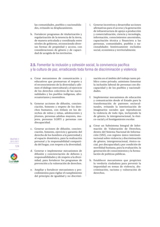 OBJETIVO 2
2013-2017
124
2.5. Fomentar la inclusión y cohesión social, la convivencia pacífica
y la cultura de paz, erradicando toda forma de discriminación y violencia
a.	 Crear mecanismos de comunicación y
educativos que promuevan el respeto y
el reconocimiento de la diversidad y afir-
men el diálogo intercultural y el ejercicio
de los derechos colectivos de las nacio-
nalidades y los pueblos indígenas, afro-
ecuatorianos y montubios.
b.	 Generar acciones de difusión, concien-
ciación, fomento y respeto de los dere-
chos humanos, con énfasis en los de-
rechos de niños y niñas, adolescentes y
jóvenes, personas adultas mayores, mu-
jeres, personas LGBTI y personas con
discapacidad.
c.	 Generar acciones de difusión, concien-
ciación, fomento, ejercicio y garantía del
derecho de los hombres a la paternidad y
al espacio doméstico, para la realización
personal y la responsabilidad comparti-
da del hogar, con respeto a la diversidad.
d.	 Generar e implementar mecanismos de
difusión y concienciación de deberes y
responsabilidades y de respeto a la diver-
sidad, para fortalecer los programas de
prevención a la vulneración de derechos.
e.	 Ampliar y fortalecer mecanismos y pro-
cedimientos para vigilar el cumplimiento
del principio de igualdad y no discrimi-
nación en el ámbito del trabajo tanto pú-
blico como privado; asimismo fomentar
la inclusión laboral de personas con dis-
capacidad y de los pueblos y nacionali-
dades.
f.	 Implementar mecanismos de educación
y comunicación desde el Estado para la
transformación de patrones sociocul-
turales, evitando la interiorización de
imaginarios sociales que reproduzcan
la violencia de todo tipo, incluyendo la
de género, la intergeneracional, la étni-
co-racial y el hostigamiento escolar.
g.	 Crear un Subsistema Integral de Infor-
mación de Vulneración de Derechos,
dentro del Sistema Nacional de Informa-
ción (SNI), con registro único interinsti-
tucional sobre violencia y discriminación
de género, intergeneracional, étnico-ra-
cial, por discapacidad y por condición de
movilidad humana, para la evaluación, la
generación de conocimientos y la formu-
lación de políticas públicas.
h.	 Establecer mecanismos que propicien
la veeduría ciudadana para prevenir la
impunidad en temas de violencia, dis-
criminación, racismo y vulneración de
derechos.
las comunidades, pueblos y nacionalida-
des, evitando su desplazamiento.
h.	 Fortalecer programas de titularización y
regularización de la tenencia de la tierra,
de manera articulada y coordinada entre
niveles de gobierno, reconociendo diver-
sas formas de propiedad y acceso, con
consideraciones de género y de capaci-
dad de acogida de los territorios.
i.	 Generar incentivos y desarrollar acciones
afirmativas para el acceso y la generación
de infraestructura de apoyo a producción
y comercialización, ciencia y tecnología,
información, conocimientos ancestrales,
capacitación técnica y financiera a las
personas, comunidades, pueblos y na-
cionalidades históricamente excluidos
social, económica y territorialmente.
 
