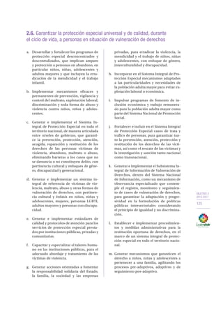 OBJETIVO 2
2013-2017
125
2.6. Garantizar la protección especial universal y de calidad, durante
el ciclo de vida, a personas en situación de vulneración de derechos
a.	 Desarrollar y fortalecer los programas de
protección especial desconcentrados y
descentralizados, que implican amparo
y protección a personas en abandono, en
particular niños, niñas, adolescentes y
adultos mayores y que incluyen la erra-
dicación de la mendicidad y el trabajo
infantil.
b.	Implementar mecanismos eficaces y
permanentes de prevención, vigilancia y
control del maltrato, explotación laboral,
discriminación y toda forma de abuso y
violencia contra niños, niñas y adoles-
centes.
c.	 Generar e implementar el Sistema In-
tegral de Protección Especial en todo el
territorio nacional, de manera articulada
entre niveles de gobierno, que garanti-
ce la prevención, protección, atención,
acogida, reparación y restitución de los
derechos de las personas víctimas de
violencia, abandono, maltrato o abuso,
eliminando barreras a los casos que no
se denuncia o no constituyen delito, con
pertinencia cultural y enfoques de géne-
ro, discapacidad y generacional.
d.	 Generar e implementar un sistema in-
tegral de referencia de víctimas de vio-
lencia, maltrato, abuso y otras formas de
vulneración de derechos, con pertinen-
cia cultural y énfasis en niños, niñas y
adolescentes, mujeres, personas LGBTI,
adultos mayores y personas con discapa-
cidad.
e.	 Generar e implementar estándares de
calidad y protocolos de atención para los
servicios de protección especial presta-
dos por instituciones públicas, privadas y
comunitarias.
f.	 Capacitar y especializar el talento huma-
no en las instituciones públicas, para el
adecuado abordaje y tratamiento de las
víctimas de violencia.
g.	 Generar acciones orientadas a fomentar
la responsabilidad solidaria del Estado,
la familia, la sociedad y las empresas
privadas, para erradicar la violencia, la
mendicidad y el trabajo de niños, niñas
y adolescentes, con enfoque de género,
interculturalidad y discapacidad.
h.	 Incorporar en el Sistema Integral de Pro-
tección Especial mecanismos adaptados
a las particularidades y necesidades de
la población adulta mayor para evitar ex-
plotación laboral o económica.
i.	 Impulsar programas de fomento de in-
clusión económica y trabajo remunera-
do para la población adulta mayor como
parte del Sistema Nacional de Promoción
Social.
j.	 Fortalecer e incluir en el Sistema Integral
de Protección Especial casos de trata y
tráfico de personas, para garantizar tan-
to la prevención, atención, protección y
restitución de los derechos de las vícti-
mas, así como el rescate de las víctimas y
la investigación y sanción tanto nacional
como transnacional.
k.	 Generar e implementar el Subsistema In-
tegral de Información de Vulneración de
Derechos, dentro del Sistema Nacional
de Información, como un mecanismo de
observancia especializado que contem-
ple el registro, monitoreo y seguimien-
to de casos de vulneración de derechos,
para garantizar la adaptación y progre-
sividad en la formulación de políticas
públicas intersectoriales considerando
el principio de igualdad y no discrimina-
ción.
l.	 Establecer e implementar procedimien-
tos y medidas administrativas para la
restitución oportuna de derechos, en el
marco de un sistema integral de protec-
ción especial en todo el territorio nacio-
nal.
m.	Generar mecanismos que garanticen el
derecho a niños, niñas y adolescentes a
pertenecer a una familia, agilitando los
procesos pre-adoptivos, adoptivos y de
seguimiento pos-adoptivo.
 