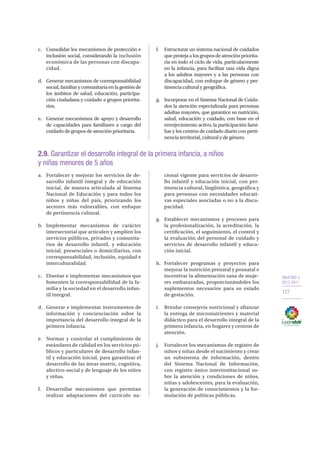 OBJETIVO 2
2013-2017
127
c.	 Consolidar los mecanismos de protección e
inclusión social, considerando la inclusión
económica de las personas con discapa-
cidad.
d.	 Generar mecanismos de corresponsabilidad
social,familiarycomunitariaenlagestiónde
los ámbitos de salud, educación, participa-
ción ciudadana y cuidado a grupos priorita-
rios.
e.	 Generar mecanismos de apoyo y desarrollo
de capacidades para familiares a cargo del
cuidado de grupos de atención prioritaria.
f.	 Estructurar un sistema nacional de cuidados
que proteja a los grupos de atención priorita-
ria en todo el ciclo de vida, particularmente
en la infancia, para facilitar una vida digna
a los adultos mayores y a las personas con
discapacidad, con enfoque de género y per-
tinencia cultural y geográfica.
g.	 Incorporar en el Sistema Nacional de Cuida-
dos la atención especializada para personas
adultas mayores, que garantice su nutrición,
salud, educación y cuidado, con base en el
envejecimiento activo, la participación fami-
liar y los centros de cuidado diario con perti-
nencia territorial, cultural y de género.
2.9. Garantizar el desarrollo integral de la primera infancia, a niños
y niñas menores de 5 años
a.	 Fortalecer y mejorar los servicios de de-
sarrollo infantil integral y de educación
inicial, de manera articulada al Sistema
Nacional de Educación y para todos los
niños y niñas del país, priorizando los
sectores más vulnerables, con enfoque
de pertinencia cultural.
b.	Implementar mecanismos de carácter
intersectorial que articulen y amplíen los
servicios públicos, privados y comunita-
rios de desarrollo infantil, y educación
inicial, presenciales o domiciliarios, con
corresponsabilidad, inclusión, equidad e
interculturalidad.
c.	 Diseñar e implementar mecanismos que
fomenten la corresponsabilidad de la fa-
milia y la sociedad en el desarrollo infan-
til integral.
d.	 Generar e implementar instrumentos de
información y concienciación sobre la
importancia del desarrollo integral de la
primera infancia.
e.	 Normar y controlar el cumplimiento de
estándares de calidad en los servicios pú-
blicos y particulares de desarrollo infan-
til y educación inicial, para garantizar el
desarrollo de las áreas motriz, cognitiva,
afectivo-social y de lenguaje de los niños
y niñas.
f.	 Desarrollar mecanismos que permitan
realizar adaptaciones del currículo na-
cional vigente para servicios de desarro-
llo infantil y educación inicial, con per-
tinencia cultural, lingüística, geográfica y
para personas con necesidades educati-
vas especiales asociadas o no a la disca-
pacidad.
g.	 Establecer mecanismos y procesos para
la profesionalización, la acreditación, la
certificación, el seguimiento, el control y
la evaluación del personal de cuidado y
servicios de desarrollo infantil y educa-
ción inicial.
h.	 Fortalecer programas y proyectos para
mejorar la nutrición prenatal y posnatal e
incentivar la alimentación sana de muje-
res embarazadas, proporcionándoles los
suplementos necesarios para su estado
de gestación.
i.	 Brindar consejería nutricional y afianzar
la entrega de micronutrientes y material
didáctico para el desarrollo integral de la
primera infancia, en hogares y centros de
atención.
j.	 Fortalecer los mecanismos de registro de
niños y niñas desde el nacimiento y crear
un subsistema de información, dentro
del Sistema Nacional de Información,
con registro único interinstitucional so-
bre la atención y condiciones de niños,
niñas y adolescentes, para la evaluación,
la generación de conocimientos y la for-
mulación de políticas públicas.
 