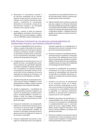 OBJETIVO 2
2013-2017
129
2.12. Promover la formación de una estructura nacional policéntrica de
asentamientos humanos, que fomente la cohesión territorial
a.	 Promover la habitabilidad en los territorios y
ordenar y regular el desarrollo de los asenta-
mientos humanos; de modo que las dinámi-
cas físicas, económicas, sociales y culturales
se desarrollen armónicamente, promovien-
do una red policéntrica articulada y comple-
mentaria de asentamientos humanos.
b.	 Complementar la normativa para el uso y la
gestión del suelo y una planificación territo-
rial que potencie las capacidades regionales
y propicie la equidad de género, generacio-
nal e intercultural y la cohesión territorial,
reconociendo la diversidad cultural, de for-
ma de vida y de los ecosistemas, así como la
capacidad de acogida de los territorios y sus
condiciones de accesibilidad y movilidad.
c.	 Impedir el desarrollo de asentamientos huma-
nos en zonas de riesgo no mitigable y en zonas
ambientalmente sensibles y generar acciones
demitigaciónenlosterritoriosvulnerables.
d.	 Facilitar la legalización y consolidación de
los asentamientos humanos irregulares con
criterios de planificación territorial partici-
pativa, corresponsabilidad e inclusión eco-
nómica y social, con énfasis en estrategias
locales que permitan la prevención y la miti-
gación de riesgos.
e.	 Promover la reubicación con corresponsabi-
lidad de los asentamientos humanos que se
encuentran en zonas de riesgo no mitigable
y en zonas ambientalmente sensibles, de
acuerdo a la Estrategia Territorial Nacional y
generar acciones de mitigación de riesgos en
los territorios vulnerables.
f.	 Generar e implementar mecanismos y estra-
tegias de coordinación entre entes guberna-
mentales implicados en la planificación, el
ordenamiento territorial y la gestión de ries-
gos de los asentamientos humanos.
g.	 Promoveryorientarlaconsolidacióndeasen-
tamientos humanos equitativos e incluyentes
para el Buen Vivir, optimizando el uso de los
recursos naturales que garanticen la sosteni-
bilidadyeldesarrollodeunaredequilibraday
complementariaenelmarcodeloestablecido
enlaEstrategiaTerritorialNacional.
h.	 Incentivar la consolidación de asentamien-
tos humanos en los que se potencie la ge-
neración de externalidades que favorezcan
el desarrollo de actividades productivas, to-
mando en consideración la presión de flujos
migratorios.
i.	 Fortalecer los procesos de planificación
de los territorios rurales en el ordena-
miento territorial, privilegiando la inclu-
sión socioeconómica de la población rural
y campesina, la sostenibilidad ambiental,
la seguridad y la soberanía alimentaria,
mediante la diversificación productiva y
la generación de valor agregado.
j.	 Establecer mecanismos de articulación y co-
rresponsabilidad entre niveles de gobierno,
con base en los principios de subsidiaridad
y complementariedad, para la universali-
zación del acceso a agua potable, alcanta-
rillado, gestión integral de desechos y otros
bienes y servicios públicos, con énfasis en la
garantía de derechos.
k.	 Promoveryestablecernormativasdemanera
articulada entre niveles de gobierno, para el
manejo costero integrado y el ordenamiento
territorial del borde costero e insular.
k.	 Sistematizar el conocimiento ancestral y
las prácticas sustentables de los diversos
espacios rurales del país y fortalecer la vin-
culación con el Sistema Nacional de Infor-
mación y producción de conocimiento,
destinados a la innovación y mejora de las
intervenciones estatales y las actividades
humanas en los espacios rurales.
l.	 Ampliar y sostener la oferta de productos
agroecológicos,artesanalesydeserviciospro-
venientes de la economía popular y solidaria
y de las MIPYMES rurales, fortaleciendo los
mecanismos de comercialización directa con
los mercados locales, urbanos y externos, par-
ticularmentelasredescomerciales.
m.	 Mejorar la gestión de los territorios rurales del
país para asegurar la soberanía alimentaria
nacional,privilegiandolasprácticasorgánicas
ylastradicionalessosteniblesenlasdiferentes
escalas de la producción agropecuaria, desde
la agricultura familiar y campesina hasta los
grandesmonocultivos,enelmarcodelarevo-
luciónagraria.
 