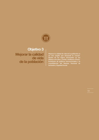 Objetivo 3
135
Mejorar la calidad
de vida
de la población
Mejorar la calidad de vida de la población es
un reto amplio que demanda la consoli-
dación de los logros alcanzados en los
últimos seis años y medio, mediante el forta-
lecimiento de políticas intersectoriales y la
consolidación del Sistema Nacional de
Inclusión y Equidad Social.
 