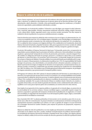OBJETIVO 3
2013-2017
136
nente a bienes superiores, así como la promoción del ambiente adecuado para alcanzar las metas perso-
nales y colectivas. La calidad de vida empieza por el ejercicio pleno de los derechos del Buen Vivir: agua,
alimentación, salud, educación y vivienda, como prerrequisito para lograr las condiciones y el fortaleci-
miento de capacidades y potencialidades individuales y sociales.
La Constitución, en el artículo 66, establece “el derecho a una vida digna, que asegure la salud, alimenta-
ción y nutrición, agua potable, vivienda, saneamiento ambiental, educación, trabajo, empleo, descanso
y ocio, cultura física, vestido, seguridad social y otros servicios sociales necesarios”. Por ello, mejorar la
calidad de vida de la población es un proceso multidimensional y complejo.
Entrelosderechosparamejorarlacalidaddevidaseincluyenelaccesoalaguayalaalimentación(art.12),
avivirenunambientesano(art.14),aunhábitatseguroysaludable,aunaviviendadignaconindependen-
cia de la situación social y económica (art. 30), al ejercicio del derecho a la ciudad (art. 31) y a la salud (art.
32). La calidad de vida se enmarca en el régimen del Buen Vivir, establecido en la Constitución, dentro del
Sistema Nacional de Inclusión y Equidad Social (art. 340), para la garantía de servicios sociales de calidad
en los ámbitos de salud, cultura física y tiempo libre, hábitat y vivienda, transporte y gestión de riesgos.
El artículo 358 establece el Sistema Nacional de Salud para “el desarrollo, protección y recuperación de
capacidadesypotencialidadesbajolosprincipiosdebioética,suficienciaeinterculturalidad,conenfoque
de género y generacional”, incluyendo los servicios de promoción, prevención y atención integral. El art.
381 establece la obligación del Estado de proteger, promover y coordinar la cultura física en los ámbitos
del deporte, la educación física y la recreación, para la formación y el desarrollo integral de la personas.
Porsuparte,elSistemadeHábitatyViviendaestablecelarectoríadelEstadoparalaplanificación,laregu-
lación, el control, el financiamiento y la elaboración de políticas (art. 375). Es responsabilidad del Estado
proteger a las personas, a las colectividades y a la naturaleza frente a desastres naturales y antrópicos me-
diantelaprevenciónderiesgos,lamitigacióndedesastresylarecuperaciónyelmejoramientodelascon-
diciones sociales, económicas y ambientales que permitan minimizar las condiciones de vulnerabilidad
(art.389).Porúltimo,elart.394establecequeelEstadogarantizarálalibertaddetransporte,sinprivilegios
de ninguna naturaleza y que promocionará el transporte público masivo.
El Programa de Gobierno 2013-2017 plantea la desmercantilización del bienestar, la universalización de
derechos,larecuperacióndelvínculoentrelosocialyloeconómicoylacorresponsabilidadsocial,familiar
ypersonalsobrelacalidaddevidadelaspersonas.Lasaludseplanteacomouninstrumentoparaalcanzar
el Buen Vivir, mediante la profundización de esfuerzos en políticas de prevención y en la generación de
un ambiente saludable. Por su parte, la Revolución Urbana se establece desde el derecho a la ciudad y a
su gestión democrática, así como desde la garantía de la función social y ambiental del suelo urbano y su
equilibrio con lo rural, para el ejercicio pleno de la ciudadanía y la construcción de la vida colectiva.
Esto implica la recuperación de los espacios públicos y la garantía de la vivienda digna, en protección de
la universalidad de los servicios urbanos. Generar movilidad segura y sustentable requiere romper los
intereses corporativos y gremiales del transporte, fortaleciendo la planificación, la regulación y el control
de la movilidad y la seguridad vial; fomentando el uso del transporte público seguro, digno y sustentable;
y promoviendo la movilidad no motorizada.
Para el periodo 2013-2017 se plantea profundizar el reencuentro con la naturaleza, para vivir en un am-
biente sano y libre de contaminación. Se proyecta fortalecer el ordenamiento territorial y la búsqueda de
asentamientos humanos sostenibles en lo urbano y lo rural. La gestión de riesgos es un eje transversal
de la Estrategia Nacional de Cambio Climático, para mejorar las prácticas de preparación, respuesta y
recuperación.
Mejorar la calidad de vida de la población es un reto amplio que demanda la consolidación de los logros
alcanzados en los últimos seis años y medio, mediante el fortalecimiento de políticas intersectoriales y
la consolidación del Sistema Nacional de Inclusión y Equidad Social. Para su logro, este objetivo plantea
mejorar la calidad y calidez de los servicios sociales de atención, garantizar la salud de la población desde
Mejorar la calidad de vida de la población
 