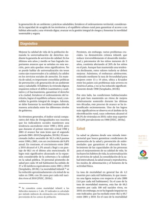 OBJETIVO 3
2013-2017
137
la generación de un ambiente y prácticas saludables; fortalecer el ordenamiento territorial, consideran-
do la capacidad de acogida de los territorios y el equilibrio urbano-rural para garantizar el acceso a un
hábitat adecuado y una vivienda digna; avanzar en la gestión integral de riesgos y fomentar la movilidad
sustentable y segura.
Diagnóstico
Mejorar la calidad de vida de la población de-
manda la universalización de derechos me-
diante la garantía de servicios de calidad. En los
últimos seis años y medio se han logrado im-
portantes avances que se señalan en esta sec-
ción, pero aún quedan retos significativos. No
se puede hablar de universalización sin tener
como ejes transversales a la calidad y la calidez
en los servicios sociales de atención. En mate-
ria de salud, es importante consolidar políticas
de prevención y de generación de un ambiente
sano y saludable. El hábitat y la vivienda dignos
requieren reducir el déficit cuantitativo y cuali-
tativo y el hacinamiento, garantizar el derecho
a la ciudad, fortalecer el ordenamiento del te-
rritorio, lograr el equilibrio urbano-rural y con-
solidar la gestión integral de riesgos. Además,
se debe fomentar la movilidad sustentable de
manera articulada entre los diferentes niveles
de gobierno.
En términos generales, el índice social compa-
rativo del Atlas de Desigualdades nos muestra
que los indicadores sociales mantienen una
tendencia ascendente entre 1990 y 2010, pero
que durante el primer intervalo censal 1990 y
2001 el avance fue más lento que el segundo
periodo 2001-2010 (Senplades, 2013b). El men-
cionado índice ascendió de 50,3 a 66,9 puntos
entre 1990 y 2001, con un crecimiento del 0,8%
anual. En contraste, el crecimiento entre 2001
y 2010 alcanzó el 1,3% anual y llegó a un pun-
taje de 68,1 en el último año mencionado. El
logro más significativo alcanzado es la expan-
sión considerable de la cobertura y la calidad
en la salud pública. El personal promedio de
salud por cada 10 mil habitantes ha subido de
37 a 50 médicos equivalentes entre 2001 y 2010
(Senplades, 2013b). La mortalidad infantil 59
se
ha reducido aproximadamente a la mitad de su
valor en 1990, con 26 casos por cada mil naci-
dos vivos al 2010 (INEC, 2010c).
59
Se considera como mortalidad infantil a los
fallecidos menores a 1 año. El indicador es calculado
por método indirecto de estimación con información
proveniente de los censos de población.
Persisten, sin embargo, varios problemas cru-
ciales. La desnutrición crónica infantil, que
reduce irreversiblemente el desarrollo intelec-
tual y psicomotor de los niños menores de 5
años, continúa afectando al 26% de los niños
en el país. Aunque han mantenido una tenden-
cia declinante, estos valores todavía se deben
mejorar. Asimismo, el embarazo adolescente,
estimado mediante la tasa de fecundidad para
mujeres entre 15 y 19 años, ubica a Ecuador
entre los países con problemas más severos en
América Latina, y no se ha reducido significati-
vamente desde 1990 (Senplades, 2013b).
Por otro lado, las condiciones habitacionales
del país han mantenido un ritmo de mejora
relativamente sostenido durante las últimas
tres décadas, este proceso de avance se ha in-
tensificado recientemente. Uno de los logros
más significativos se observa en el ámbito de la
electrificación rural, cuya cobertura alcanzó el
89,5% de viviendas en 2010, valor muy superior
al 53,8% prevaleciente en 1990 (INEC, 2010a).
Salud
La salud se plantea desde una mirada inter-
sectorial que busca garantizar condiciones de
promoción de la salud y prevención de enfer-
medades que garanticen el adecuado forta-
lecimiento de las capacidades de las personas
para el mejoramiento de su calidad de vida. Se
incluyen los hábitos de vida, la universalización
de servicios de salud, la consolidación de la sa-
lud intercultural, la salud sexual y reproductiva,
los modos de alimentación y el fomento de la
actividad física.
La tasa de mortalidad en general fue de 4,3
muertes por cada mil habitantes, lo que mues-
tra una ligera mejora con respecto al año 2000
(4,6 por cada mil habitantes). En el caso de la
tasa de mortalidad materna, esta fue de 69,5
muertes por cada 100 mil nacidos vivos, en
2010;sinembargo,nosehalogradoimpactaren
este indicador, que ha oscilado entre 48,5 y 69,7
entre 2001 y 2010. En el caso de la mortalidad
 