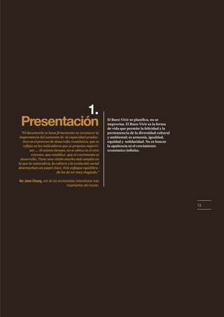 13
1.
Presentación El Buen Vivir se planifica, no se
improvisa. El Buen Vivir es la forma
de vida que permite la felicidad y la
permanencia de la diversidad cultural
y ambiental; es armonía, igualdad,
equidad y solidaridad. No es buscar
la opulencia ni el crecimiento
económico infinito.
"El documento se basa firmemente en reconocer la
importancia del aumento de la capacidad produc-
tiva en el proceso de desarrollo económico, que se
refleja en los indicadores que se propone supervi-
sar.... Al mismo tiempo, no se ubica en el otro
extremo, que establece que el crecimiento es
desarrollo. Tiene una visión mucho más amplia en
la que la naturaleza, la cultura y la evolución social
desempeñan un papel clave. Este enfoque equilibra-
do ha de ser muy elogiado."
Ha-Joon Chang, uno de los economistas heterodoxos más
importantes del mundo.
 
