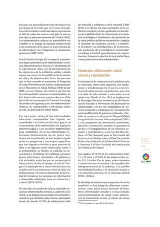 OBJETIVO 3
2013-2017
139
las tasas son marcadamente más elevadas en las
provincias de la Costa que en el resto del país.
Las enfermedades cardiovasculares representan
el 30% de todas las muertes del país; la tasa es
más alta en personas menores de 70 años (46%).
Las enfermedades crónicas no trasmisibles son
evitables si se trabaja de manera multisectorial
en la promoción de la salud, en la prevención de
la enfermedad y en el diagnóstico y tratamiento
oportunos (MSP, 2010).
Desde finales del siglo XX se empezó a reportar
una mayor prevalencia de enfermedades cróni-
cas. Esta tendencia se asocia con el aumento de
la esperanza de vida y con el hacinamiento de
los segmentos de la población adulta y adulta
mayor, así como con la modificación de modos
de vida y de alimentación. Entre las acciones
que se han tomado se encuentra el Programa
de Salud Preventiva del Adulto, implementado
por el Ministerio de Salud Pública (MSP) desde
2009, con un enfoque de control y prevención
de enfermedades crónicas no transmisibles. Se
han instaurado normas y protocolos con el fin
de incidir en su prevalencia. Destaca la entrega
de medicación gratuita para las enfermedades
crónicas no transmisibles e infecciosas, como
el sida y la tuberculosis (MSP, 2010).
Por otra parte, varias de las enfermedades
infecciosas transmisibles han logrado ser
controladas e inclusive erradicadas, gracias al
conocimiento de la enfermedad, a la vigilancia
epidemiológica y a las acciones emprendidas
para combatirlas. Al ser las enfermedades in-
fecciosas históricamente las de mayor inci-
dencia en la población, se han implementado
políticas, programas y estrategias específicos
que han logrado controlar la gran mayoría de
ellas y, en algunos casos, eliminarlas, como a
la poliomielitis, la viruela, la varicela, la on-
cosercosis y la malaria. Sin embargo, persisten
graves infecciones vinculadas a la pobreza y
a la exclusión, entre las que se encuentran la
tuberculosis, el sida, el dengue, el mal de Cha-
gas y la leptospirosis y otras relacionadas con
cambios en los ecosistemas, como la rabia y la
leishmaniasis. De esto se desprende la necesi-
dad de fortalecer los sistemas de información
y desarrollar estrategias para su reducción y
control (MSP, 2010).
Porotrolado,losmodosdevidanosaludablesoc-
asionanenfermedadescrónicas.Laadicciónalal-
coholyalasdrogasestáasociadaconaccidentesy
violencia, que también están entre las principales
causas de muerte. El 23% de adolescentes sufre
de obesidad y sobrepeso a nivel nacional (OMS,
2012). Los efectos son más acentuados en la po-
blación marginal y se han agudizado con los efec-
tos de la globalización, la urbanización y la evolu-
ción tecnológica. Contribuyen a la promoción de
la salud políticas públicas encaminadas a regular
el consumo de sustancias nocivas y a promov-
er el deporte y la actividad física. El incremento,
aún moderado, de la movilidad no motorizada61
contribuye a la salud, pues disminuye la contam-
inación y fomenta la práctica de la actividad física
comoproteccióncontraenfermedades.
Embarazo adolescente, salud
sexual y reproductiva
La incidencia de embarazos en la adolescencia
se relaciona, entre otros aspectos, con limita-
ciones e insuficiencias en el acceso a los ser-
vicios de salud sexual y reproductiva, así como
a la falta de información y educación sexual
oportunas. Desde el año 2011 se implementa
la Estrategia Nacional Intersectorial de Planifi-
cación Familiar y Prevención del Embarazo en
Adolescentes, con los ejes estratégicos de ser-
vicios integrales y estrategias de comunicación
para modificación de patrones culturales. Ade-
más, se cuenta con el proyecto Disponibilidad
Asegurada de Insumos Anticonceptivos (DAIA)
y con programas de prevención, promoción,
atención y restitución; también se garantiza el
acceso y el cumplimiento de los derechos se-
xuales y reproductivos, como los del Plan An-
dino, el Plan Nacional para la Prevención del
Embarazo en Adolescentes, el Plan Nacional de
Reducción Acelerada de la Mortalidad Materna
y Neonatal y el Plan Nacional de Erradicación
de Violencia de Género.
Son madres el 16,9% de las adolescentes entre
15 y 19 años y el 0,6% de las adolescentes en-
tre 12 y 14 años. Por lo tanto, están expuestas
a consecuencias en su salud, a la reproducción
intergeneracional de la pobreza, a la posible
inestabilidad familiar, a la deserción escolar y
a la inserción precaria en el mercado laboral
(INEC, 2010a).
El abordaje de salud sexual y reproductiva se ha
ampliado: se han integrado diferentes compo-
nentes, como salud sexual, inclusión de hom-
bres y diversidades sexuales y se han incluido
otras problemáticas de salud, como infeccio-
nes de transmisión sexual, el cáncer de mama
61
Por ejemplo, el uso de la bicicleta.
 
