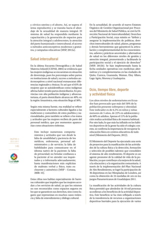 OBJETIVO 3
2013-2017
140
y cérvico-uterino y el aborto. Así, se supera el
tema reproductivo y se transita hacia el abor-
daje de la sexualidad de manera integral. El
sistema de salud ha respondido mediante la
capacitación y la generación de espacios para
la atención integral a adolescentes, la atención
del parto humanizado e intercultural, el acceso
a métodos anticonceptivos modernos y gratui-
tos, y campañas educativas (MSP, 2012a).
Salud intercultural
En la última Encuesta Demográfica y de Salud
Materno Infantil (CEPAR, 2004) se evidencia que
lasmujeresindígenasseencuentranensituación
de desventaja, pues los porcentajes sobre partos
en instituciones de salud y acceso a métodos an-
ticonceptivos a nivel nacional enmascaran dife-
rencias regionales y étnicas. Es así que el 65% de
mujeres que se autoidentifican como indígenas
afirmahabertenidopartosdomiciliarios.Enpro-
vincias con alta población indígena y afroecua-
toriana, el parto domiciliario alcanza un 40%; en
la región Amazónica, esta situación llega al 38%.
Según esta misma fuente, esa realidad se refiere
especialmente a factores culturales ligados a las
tradiciones y costumbres de estos pueblos y na-
cionalidades, pero también se refiere a los tratos
y actitudes que las mujeres reciben de parte del
personal médico, que por momentos aparece-
rían como situaciones violentas.
Esto incluye numerosos comporta-
mientos y actitudes que van desde la
falta de amabilidad y paciencia de los
médicos, enfermeras, personal ad-
ministrativo y de servicio; la falta de
habilidades para comunicarse en el
idioma nativo de la paciente; la falta
de privacidad; no brindar confianza a
la paciente al no atender sus inquie-
tudes y o informarla adecuadamente;
hasta manifestaciones más explícitas
de maltrato verbal y físico, trato ex-
cluyente y asimétrico (MSP – Conasa,
2008: 16).
Estas cifras nos hablan especialmente de barre-
ras culturales que impiden que las mujeres acce-
dan a los servicios de salud, ya que los mismos
no son reconocidos como espacios seguros en
losquesegaranticensusderechos,sinocomolu-
gares que representan en muchos casos violen-
cia y falta de entendimiento y diálogo cultural.
En la actualidad, de acuerdo al nuevo Estatuto
Orgánico de Gestión Organizacional por Proce-
sos del Ministerio de Salud Pública, se creó la Di-
rección Nacional de Interculturalidad, Derechos
y Participación Social, cuya misión es “definir y
asegurar la implementación de políticas, dere-
chos interculturales de salud, planes, programas
y demás herramientas que garanticen la articu-
lación y complementariedad de los conocimien-
tos, saberes y prácticas ancestrales y alternativas
de salud en los diferentes niveles de gestión y
atención integral, promoviendo y facilitando la
participación social y el ejercicio de derechos”
(MSP, 2012b). Se han implementado hasta la
fecha unidades operativas con medicinas alter-
nativas y/o complementarias en las ciudades de
Quito, Cuenca, Guaranda, Muisne, Eloy Alfaro,
Lago Agrio, Morona y Gualaquiza.
Ocio, tiempo libre, deporte
y actividad física
Los altos niveles de sedentarismo en Ecua-
dor han provocado que más del 50% de la
población presente sobrepeso y obesidad.
Este indicador es de 6,5% en niños y niñas
menores de 5 años, de 22% en adolescentes y
de 60% en adultos. Apenas el 11% de la pobla-
ción realiza actividad física de manera habitual.
Por otro lado, lo que más ha influido en los hábi-
tos deportivos de la gente ha sido el colegio; con
esto, se confirma la importancia de recuperar la
educación física en centros educativos de todo
nivel (Ministerio del Deporte, 2012).
El Ministerio del Deporte ha ejecutado una serie
de proyectos para la masificación de las activida-
des de la cultura física y la detección, formación
y selección de posibles talentos que consoliden
el sistema de alto rendimiento. El deporte es un
agente promotor de la calidad de vida de la po-
blación,yaquecontribuyealamejoradelasalud,
a la educación y a la organización comunitaria. A
través de la implementación del Plan Nacional
de Alto Rendimiento, se logró la participación de
36 deportistas en las Olimpiadas de Londres, así
como la obtención de 24 medallas de oro en los
juegos Panamericanos de Guadalajara 2011.
La masificación de las actividades de la cultura
física permitió que alrededor de 10 mil personas
accedieranalosbeneficiosdelaactividaddepor-
tiva. Este beneficio se ha visto reflejado a través
de la transferencia de recursos a organizaciones
deportivas barriales para la ejecución de varios
 