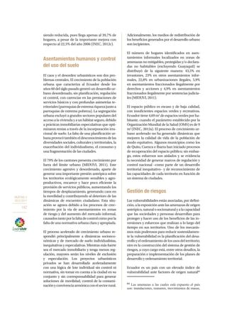 OBJETIVO 3
2013-2017
142
siendo reducida, pues llega apenas al 39,7% de
hogares, a pesar de la importante mejora con
respecto al 22,5% del año 2006 (INEC, 2012c).
Asentamientos humanos y control
del uso del suelo
El caos y el desorden urbanísticos son dos pro-
blemas centrales. El crecimiento de la población
urbana que caracteriza al Ecuador desde los
años 60 del siglo pasado generó un desarrollo ur-
bano desordenado, sin planificación, regulación
ni control, con carencias en las prestaciones de
servicios básicos y con profundas asimetrías te-
rritoriales(parroquiasdeextremariquezajuntoa
parroquias de extrema pobreza). La segregación
urbana excluyó a grandes sectores populares del
accesoalaviviendayaunhábitatseguro,debido
a prácticas inmobiliarias especulativas que opti-
mizaron rentas a través de la incorporación irra-
cional de suelo. La falta de una planificación ur-
banaprovocótambiéneldesconocimientodelas
diversidades sociales, culturales y territoriales, la
exacerbación del individualismo, el consumo y
una fragmentación de las ciudades.
El 79% de los cantones presenta crecimiento por
fuera del límite urbano (MIDUVI, 2011). Este
crecimiento agresivo y desordenado, aparte de
generar una importante presión antrópica sobre
los territorios ecológicamente sensibles y agro-
productivos, encarece y hace poco eficiente la
provisión de servicios públicos, aumentando los
tiempos de desplazamiento, generando caos en
la movilidad y contribuyendo al deterioro de las
dinámicas de encuentro ciudadano. Esta situ-
ación se agrava debido a los procesos de crec-
imiento por la vía de asentamientos en zonas
de riesgo y del aumento del mercado informal,
causadostantoporlafaltadecontrolcomoporla
falta de una normativa urbana clara y apropiada.
El proceso acelerado de crecimiento urbano re-
spondió principalmente a dinámicas socioeco-
nómicas y de mercado de suelo individualistas,
inequitativas y especulativas. Mientras más fuerte
sea el mercado inmobiliario y tenga menos reg-
ulación, mayores serán los niveles de exclusión
y especulación. Los proyectos urbanísticos
privados se han desarrollado aceleradamente
con una lógica de lote individual sin control ni
normativa, sin tomar en cuenta a la ciudad en su
conjunto y sin corresponsabilidad para generar
soluciones de movilidad, control de la contami-
naciónyconvivenciaarmónicaconelsectorrural.
Adicionalmente, los medios de redistribución de
los beneficios generados por el desarrollo urbano
sonincipientes.
El número de hogares identificados en asen-
tamientos informales localizados en zonas de
amenazas no mitigables, protegidas y/o declara-
das no habitables (excluyendo Guayaquil) se
distribuyó de la siguiente manera: 43,5% en
invasiones, 23% en otros asentamientos infor-
males, 22,8% en urbanizaciones ilegales, 5,9%
en asentamientos fraccionados ilegalmente por
derechos y acciones y 4,9% en asentamientos
fraccionados ilegalmente por sentencias judicia-
les (MIDUVI, 2011).
El espacio público es escaso y de baja calidad,
con insuficientes espacios verdes y recreativos.
Ecuador tiene 4,69 m2
de espacios verdes por ha-
bitante, cuando el parámetro establecido por la
Organización Mundial de la Salud (OMS) es de 9
m2
(INEC, 2012a). El proceso de crecimiento ur-
bano acelerado no ha generado dinámicas que
mejoren la calidad de vida de la población de
modo equitativo. Algunos municipios como los
de Quito, Cuenca e Ibarra han iniciado procesos
de recuperación del espacio público; sin embar-
go, estos esfuerzos son aislados y se evidencia
la necesidad de generar marcos de regulación y
control nacional –como parte de un desarrollo
territorial inequitativo– y de reconocimiento de
las capacidades de cada territorio en función de
un sistema de ciudades.
Gestión de riesgos
Las vulnerabilidades están asociadas, por defini-
ción, a la exposición ante las amenazas de origen
antrópico,naturalosocionaturalyalacapacidad
que las sociedades y personas desarrollan para
proteger y hacer uso de los beneficios de las in-
versiones y esfuerzos que realizan a lo largo del
tiempo en sus territorios. Uno de los mecanis-
mos más poderosos para reducir sostenidamen-
te la vulnerabilidad es la planificación del desa-
rrolloyelordenamientodelosusosdelterritorio;
otro es la construcción del sistema de gestión de
riesgos, a cuyo cargo está, entre otros desafíos, la
preparación e implementación de los planes de
desarrollo y ordenamiento territorial.
Ecuador es un país con un elevado índice de
vulnerabilidad ante factores de origen natural64
64
Las amenazas a las cuales está expuesto el país
son: inundaciones, tsunamis, movimientos de masas,
 
