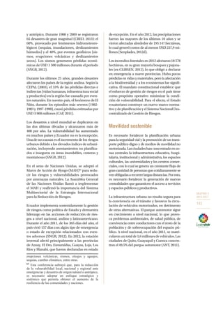 OBJETIVO 3
2013-2017
143
y antrópico. Durante 1900 y 2009 se registraron
65 desastres de gran magnitud (CRED, 2013): el
60%, provocado por fenómenos hidrometeoro-
lógicos (sequías, inundaciones, deslizamientos
húmedos) y el 40%, por eventos geofísicos (sis-
mos, erupciones volcánicas y deslizamientos
secos). Los sismos generaron pérdidas econó-
micas de USD 1 500 millones durante el periodo
(SNGR, 2012).
Durante los últimos 25 años, grandes desastres
afectaron los países de la región andina. Según la
CEPAL (2003), el 33% de las pérdidas directas e
indirectas (vidas humanas, infraestructura social
y productiva) en la región fue causado por even-
tos naturales. En nuestro país, el fenómeno de El
Niño, durante los episodios más severos (1982-
1983 y 1997-1998), causó pérdidas estimadas por
USD 3 900 millones (CAF, 2011).
Los desastres a nivel mundial se duplicaron en
las dos últimas décadas y alcanzaron más de
400 por año. La vulnerabilidad ha aumentado
en muchos países y Ecuador no es la excepción.
Una de sus causas es el incremento de los riesgos
urbanosdebidoaloselevadosíndicesdeurbani-
zación, incluyendo asentamientos no planifica-
dos e inseguros en áreas inundables, costeras y
montañosas (SNGR, 2012).
En el seno de Naciones Unidas, se adoptó el
Marco de Acción de Hyogo (MAH)65
para redu-
cir los riesgos y vulnerabilidades provocados
por amenazas naturales. La Asamblea General
de las Naciones Unidas llamó a implementar
el MAH y reafirmó la importancia del Sistema
Multisectorial de la Estrategia Internacional
para la Reducción de Riesgos.
Ecuador implementa sostenidamente la gestión
de riesgos como política de Estado y demuestra
liderazgo en las acciones de reducción de ries-
gos a nivel nacional, andino y latinoamericano.
Durante el año 2011, de los 365 días del año, el
país vivió 157 días con algún tipo de emergencia
o estado de excepción relacionados con even-
tos adversos (SNGR, 2012). En 2012, la estación
invernal afectó principalmente a las provincias
de Azuay, El Oro, Esmeraldas, Guayas, Loja, Los
Ríos y Manabí, que fueron declaradas en estado
erupciones volcánicas, sismos, oleajes y aguajes,
sequías, cambio climático, entre otras.
65
Esta conferencia subrayó que, para la reducción
de la vulnerabilidad local, nacional y regional ante
emergencias y desastres de origen natural o antrópico,
es necesario adoptar un enfoque estratégico y
sistémico que permita obtener el aumento de la
resiliencia de las comunidades y naciones.
de excepción. En el año 2012, las precipitaciones
fueron las mayores de los últimos 10 años y se
vieron afectadas alrededor de 195 147 hectáreas,
lo cual generó costos de al menos USD 237,9 mi-
llones (Senplades, 2012d).
Losincendiosforestalesen2012afectaron18578
hectáreas, en su gran mayoría bosques y pajona-
les (ex-CLIRSEN, 2012), lo que obligó a declarar
en emergencia a nueve provincias. Hubo pocas
pérdidas en vidas y materiales, pero la afectación
a la biodiversidad y a los ecosistemas fue signifi-
cativa. El mandato constitucional establece que
el esfuerzo de gestión de riesgos en el país tiene
como propósito operativo minimizar la condi-
ción de vulnerabilidad. Para el efecto, el Estado
ecuatoriano construye un nuevo marco norma-
tivo y de planificación y el Sistema Nacional Des-
centralizado de Gestión de Riesgos.
Movilidad sostenible
Es necesario fortalecer la planificación urbana
para la seguridad vial y la promoción de un trans-
porte público digno y de medios de movilidad no
motorizada.Lasciudadeshanconcentradoenzo-
nas centrales la infraestructura educativa, hospi-
talaria, institucional y administrativa, los espacios
culturales, las universidades y los centros comer-
ciales, con lo cual se genera un constante flujo de
grancantidaddepersonasquecotidianamentese
venobligadasarecorrerlargasdistancias.Poresto,
es necesario fortalecer la generación de nuevas
centralidades que garanticen el acceso a servicios
yespaciospúblicosyproductivos.
La infraestructura urbana no resulta segura para
la convivencia en el tránsito y favorece la circu-
lación de vehículos motorizados, en detrimento
de otras alternativas. El parque automotor sigue
en crecimiento a nivel nacional, lo que provo-
ca problemas ambientales, de salud pública, de
convivencia entre conductores con el resto de la
población y de sobreocupación del espacio pú-
blico. A nivel nacional, en el año 2011, se matri-
cularonuntotalde1,6millonesdevehículos.Las
ciudades de Quito, Guayaquil y Cuenca concen-
tran el 49,5% del parque automotor (ANT, 2011).
 
