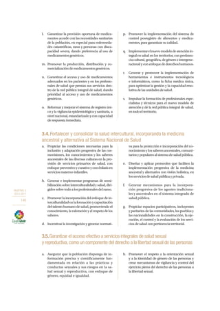 OBJETIVO 3
2013-2017
146
l.	 Garantizar la provisión oportuna de medica-
mentos acorde con las necesidades sanitarias
de la población, en especial para enfermeda-
des catastróficas, raras y personas con disca-
pacidad severa, dando preferencia al uso de
medicamentosgenéricos.
m.	Promover la producción, distribución y co-
mercializacióndemedicamentosgenéricos.
n.	 Garantizar el acceso y uso de medicamentos
adecuados en los pacientes y en los profesio-
nales de salud que prestan sus servicios den-
tro de la red pública integral de salud, dando
prioridad al acceso y uso de medicamentos
genéricos.
o.	 Reformar y mejorar el sistema de registro úni-
co y la vigilancia epidemiológica y sanitaria, a
nivelnacional,estandarizadoyconcapacidad
derespuestainmediata.
p.	 Promover la implementación del sistema de
control posregistro de alimentos y medica-
mentos,paragarantizarsucalidad.
q.	 Implementarelnuevomodelodeatenciónin-
tegralensaludenlosterritorios,conpertinen-
ciacultural,geográfica,degéneroeintergene-
racionalyconenfoquedederechoshumanos.
r.	 Generar y promover la implementación de
herramientas e instrumentos tecnológicos
e informáticos, como la ficha médica única,
para optimizar la gestión y la capacidad reso-
lutivadelasunidadesdesalud.
s.	 Impulsar la formación de profesionales espe-
cialistas y técnicos para el nuevo modelo de
atención y de la red pública integral de salud,
entodoelterritorio.
3.4.Fortalecer y consolidar la salud intercultural, incorporando la medicina
ancestral y alternativa al Sistema Nacional de Salud
a.	 Propiciar las condiciones necesarias para la
inclusión y adaptación progresiva de las cos-
movisiones, los conocimientos y los saberes
ancestrales de las diversas culturas en la pro-
visión de servicios primarios de salud, con
enfoquepreventivoycurativoyconénfasisen
serviciosmaterno-infantiles.
b.	 Generar e implementar programas de sensi-
bilizaciónsobreinterculturalidadysalud,diri-
gidossobretodoalosprofesionalesdelramo.
c.	 Promover la incorporación del enfoque de in-
terculturalidadenlaformaciónycapacitación
del talento humano de salud, promoviendo el
conocimiento,lavaloraciónyelrespetodelos
saberes.
d.	 Incentivar la investigación y generar normati-
va para la protección e incorporación del co-
nocimientoylossaberesancestrales,comuni-
tariosypopularesalsistemadesaludpública.
e.	 Diseñar y aplicar protocolos que faciliten la
implementación progresiva de la medicina
ancestral y alternativa con visión holística, en
losserviciosdesaludpúblicayprivada.
f.	 Generar mecanismos para la incorpora-
ción progresiva de los agentes tradiciona-
les y ancestrales en el sistema integrado de
salud pública.
g.	 Propiciar espacios participativos, incluyentes
y paritarios de las comunidades, los pueblos y
las nacionalidades en la construcción, la eje-
cución, el control y la evaluación de los servi-
ciosdesaludconpertinenciaterritorial.
3.5.Garantizar el acceso efectivo a servicios integrales de salud sexual
y reproductiva,como un componente del derecho a la libertad sexual de las personas
a.	 Asegurar que la población disponga de in-
formación precisa y científicamente fun-
damentada en relación a las prácticas y
conductas sexuales y sus riesgos en la sa-
lud sexual y reproductiva, con enfoque de
género, equidad e igualdad.
b.	 Promover el respeto a la orientación sexual
y a la identidad de género de las personas y
crear mecanismos de vigilancia y control del
ejercicio pleno del derecho de las personas a
lalibertadsexual.
 