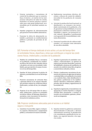 OBJETIVO 3
2013-2017
148
j.	 Generar normativas y mecanismos de
control de los alimentos que se comercia-
lizan al interior y al exterior de las insti-
tuciones educativas de todos los niveles,
basándose en buenas prácticas nutricio-
nales para cada grupo poblacional, reco-
mendadas por la autoridad sanitaria na-
cional.
k.	 Impulsar programas de educomunicación
para promover buenos hábitos alimenticios.
l.	 Fomentar la oferta de alimentación sa-
ludable y pertinente en establecimientos
públicos y privados de provisión de ali-
mentos.
m.	Implementar mecanismos efectivos, efi-
cientes y eficaces de control de calidad e
inocuidad de los productos de consumo
humano.
n.	 Articular la producción local/nacional, su
distribución y su consumo a las necesi-
dades nutricionales de la población, a fin
de garantizar la disponibilidad y el acceso
permanente a alimentos nutritivos, sanos,
saludables y seguros, con pertinencia so-
cial, cultural y geográfica, contribuyendo
con la garantía de la sostenibilidad y sobe-
ranía alimentarias.
o.	 Fomentar la producción de cultivos tradi-
cionales y su consumo como alternativa
de una dieta saludable.
3.7. Fomentar el tiempo dedicado al ocio activo y el uso del tiempo libre
en actividades físicas, deportivas y otras que contribuyan a mejorar las condi-
ciones físicas, intelectuales y sociales de la población
a.	 Masificar las actividades físicas y recreativas
en la población, considerando sus condicio-
nesfísicas,delciclodevida,culturales,étnicos
y de género, así como sus necesidades y habi-
lidades,paraqueejercitenelcuerpoylamen-
teenelusodeltiempolibre.
b.	 Impulsar de forma incluyente la práctica de
deportesyactividadfísicaenelusodeltiempo
libre.
c.	 Promover mecanismos de activación física
y gimnasia laboral en los espacios laborales,
que permitan mejorar las condiciones físicas,
intelectuales y sociales de las y los trabajado-
res.
d.	 Propiciar el uso del tiempo libre de niños y
niñas, adolescentes y jóvenes en actividades
recreativas, lúdicas, de liderazgo, deportivas y
asociativas, como mecanismo de inserción y
formacióndeciudadanosactivos.
e.	 Impulsar la generación de actividades curri-
culares y extracurriculares y la apertura de
espaciosquepermitandesarrollarypotenciar
las habilidades y destrezas de la población, de
acuerdoalacondiciónetaria,física,degénero
ycaracterísticasculturalesyétnicas.
f.	 Diseñar e implementar mecanismos de pro-
mocióndelaprácticadealgúntipodedeporte
oactividadlúdicaenlapoblación,deacuerdo
a su condición física, edad, identificación ét-
nica, género y preferencias en los estableci-
mientos educativos, instituciones públicas y
privadas, sitios de trabajo y organizaciones de
lasociedadcivil.
g.	 Impulsarlaorganización,elasociativismoola
agrupación en materia deportiva o cualquier
actividad física permanente o eventual, de
acuerdo a las necesidades, aptitudes y destre-
zasdesusintegrantes.
3.8. Propiciar condiciones adecuadas para el acceso a un hábitat
seguro e incluyente
a.	 Garantizar el acceso libre, seguro e incluyen-
te a espacios, infraestructura y equipamiento
públicoycomunitariodemanerasostenible.
b.	 Impulsar desde los gobiernos autónomos
descentralizados el adecuado y eficiente
ordenamiento territorial, la planificación
y la consolidación equilibrada de las ciu-
dades, con especial atención a los espa-
cios rurales.
 