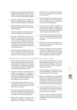 OBJETIVO 3
2013-2017
149
c.	 Establecermecanismosintersectorialesconlos
distintos niveles de gobierno, para prevenir e
impedir los asentamientos humanos irregula-
res,sobretodoenzonasderiesgooprotegidas.
d.	 Establecer y difundir prácticas solidarias y de
respetoalosderechosqueevitenposiblescon-
flictosenlosámbitosfamiliaresycomunitarios.
e.	 Impulsar la implementación de planes de sa-
lud y seguridad ocupacional en las empresas
públicasyprivadas.
f.	 Garantizar seguridad y vigilancia del entorno
yprotecciónciudadanaeneventualidades.
g.	 Incentivar la conformación de barrios o co-
munidades seguras, promoviendo la organi-
zación y la participación comunitaria activa
en los servicios de vigilancia, protección y
seguridad ciudadana, fortaleciendo los lazos
de confianza, respeto mutuo, cooperación y
solidaridad, para la conformación de barrios
ycomunidadesseguras.
h.	 Difundir y vigilar el cumplimiento de las nor-
masylosestándaresdecomportamientohu-
mano, seguridad, protección y producción
de bienes o servicios, para prevenir y evitar
posibles daños y/o contaminación ambien-
tal, así como la propagación de epidemias o
casos de violencia.
i.	 Fortalecer o potenciar el adecuado uso de los
recursos endógenos para un desarrollo pro-
ductivo local que permita a la población el
accesoafuentesdetrabajodigno.
j.	 Promover nuevos modelos urbanísticos y
de asentamientos humanos ecológicos, con
principiosdesostenibilidadysustentabilidad,
como modelos de urbanización planificada y
ordenadaygarantesdecalidaddevida.
k.	 Generar espacios de participación ciudadana
enlatomadedecisionesconrespectoalapla-
nificación y a la priorización de intervencio-
neslocales.
l.	 Promover e incentivar la recuperación y res-
tauracióndelasconstrucciones,edificaciones
ybarriospatrimoniales.
m.	 Promover la difusión y la práctica de hábitos,
costumbres y tradiciones que permitan re-
cuperar la identidad cultural de los pueblos,
siempre que estos no atenten contra los dere-
chos,laseguridadylavidadelaspersonas.
3.9. Garantizar el acceso a una vivienda adecuada, segura y digna
a.	 Promover el desarrollo de programas habita-
cionales integrales accesibles a personas con
discapacidad y adecuados a las necesidades
de los hogares y las condiciones climatológi-
cas, ambientales y culturales, considerando la
capacidaddeacogidadelosterritorios.
b.	 Incentivar una oferta de vivienda social que
cumpla con estándares de construcción y
garantice la habitabilidad, la accesibilidad, la
permanencia,laseguridadintegralyelacceso
a servicios básicos de los beneficiarios: trans-
portepúblico,educación,salud,etc.
c.	 Generar instrumentos normativos y sus co-
rrespondientes mecanismos de aplicación,
pararegularycontrolarelalquilerdevivienda
ypermitirunaccesojusto.
d.	 Promoverlaconstruccióndeviviendasyequi-
pamientos sustentables que optimicen el uso
de recursos naturales y utilicen la generación
deenergíaatravésdesistemasalternativos.
e.	 Definir, normar, regular y controlar el cum-
plimiento de estándares de calidad para la
construcción de viviendas y sus entornos,
que garanticen la habitabilidad, la accesibi-
lidad, la seguridad integral y el acceso a ser-
vicios básicos de los habitantes, como meca-
nismo para reducir el déficit cuantitativo y
cualitativo de vivienda.
f.	 Generar estrategias de mejoramiento de vi-
viendas deterioradas y en condiciones inade-
cuadas,riesgosasodehacinamiento.
g.	 Promover la organización y responsabilidad
familiar y comunitaria, para garantizar su par-
ticipación en la obtención de vivienda nueva
omejoradayenelmantenimientooportunoy
adecuado de las viviendas y sus entornos que
eviteeldeterioroylosconsecuentesriesgos.
h.	 Generar programas que faciliten los proce-
sos de legalización de la tenencia y propie-
dad del suelo y las viviendas, con princi-
pios de protección y seguridad.
i.	 Promoverelaccesoequitativodelapoblación
a suelo para vivienda, normando, regulando y
controlandoelmercadodesueloparaevitarla
especulación.
 