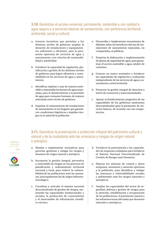 OBJETIVO 3
2013-2017
150
3.10. Garantizar el acceso universal, permanente, sostenible y con calidad a
agua segura y a servicios básicos de saneamiento, con pertinencia territorial,
ambiental, social y cultural
a.	 Generar incentivos que permitan a los
distintos niveles de gobierno ampliar la
dotación de instalaciones y equipamien-
tos suficientes y eficientes, para la pres-
tación oportuna de servicios de agua y
saneamiento, con criterios de sustentabi-
lidad y salubridad.
b.	 Fortalecer la capacidad de regulación, pla-
nificación y gestión de los distintos niveles
de gobierno para lograr eficiencia y soste-
nibilidad en los servicios de agua y sanea-
miento.
c.	 Identificar, explotar y usar de manera soste-
nibleysustentablelasfuentesdeaguamejo-
radas, para el abastecimiento y la provisión
de agua para consumo humano, de manera
articulada entre niveles de gobierno.
d.	 Impulsar el mejoramiento de instalaciones
de saneamiento en los hogares que garanti-
cen condiciones higiénicas e impidan ries-
gos en la salud de la población.
e.	 Desarrollar e implementar mecanismos de
difusión sobre los beneficios del uso de ins-
talaciones de saneamiento mejoradas, no
compartidas, ni públicas.
f.	 Propiciar la elaboración e implementación
de planes de seguridad de agua, para garan-
tizar el acceso sostenible a agua salubre de
consumo.
g.	 Generar un marco normativo y fortalecer
las capacidades de regulación y evaluación
independiente de los servicios de agua y sa-
neamiento a nivel territorial.
h.	 Promover la gestión integral de desechos a
través de consorcios y mancomunidades.
i.	 Apoyar el fortalecimiento progresivo de las
capacidades de los gobiernos autónomos
descentralizados para la prestación de ser-
vicios básicos, de acuerdo con sus compe-
tencias.
3.11. Garantizar la preservación y protección integral del patrimonio cultural y
natural y de la ciudadanía ante las amenazas y riesgos de origen natural
o antrópico
a.	 Diseñar e implementar normativas para
prevenir, gestionar y mitigar los riesgos y
desastres de origen natural o antrópico.
b.	 Incorporar la gestión integral, preventiva
y sustentable de riesgos en los procesos de
planificación y ordenamiento territorial
nacional y local, para reducir la vulnera-
bilidad de las poblaciones ante las amena-
zas, principalmente las de origen hidrome-
teorológico.
c.	 Coordinar y articular el sistema nacional
descentralizado de gestión de riesgos, me-
jorando las capacidades institucionales y
sociales, la producción de conocimiento
y el intercambio de información científi-
co-técnica.
d.	 Fortalecer la participación y las capacida-
des de respuesta ciudadana para fortalecer
el Sistema Nacional Descentralizado de
Gestión de Riesgos ante Desastres.
e.	 Mejorar los sistemas de control y alerta
temprana, monitoreo y atención oportuna
a la población, para identificar y mitigar
las amenazas y vulnerabilidades sociales
y ambientales ante los riesgos naturales y
antrópicos.
f.	 Ampliar las capacidades del sector de se-
guridad, defensa y gestión de riesgos para
la atención, rehabilitación y recuperación
de las poblaciones, el patrimonio natural y
las infraestructuras afectadas por desastres
naturales o antrópicos.
 