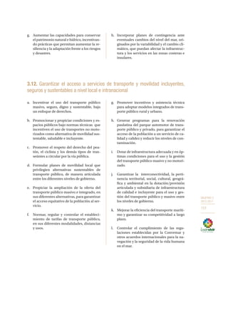 OBJETIVO 3
2013-2017
151
g.	 Aumentar las capacidades para conservar
el patrimonio natural e hídrico, incentivan-
do prácticas que permitan aumentar la re-
siliencia y la adaptación frente a los riesgos
y desastres.
h.	 Incorporar planes de contingencia ante
eventuales cambios del nivel del mar, ori-
ginados por la variabilidad y el cambio cli-
mático, que puedan afectar la infraestruc-
tura y los servicios en las zonas costeras e
insulares.
3.12. Garantizar el acceso a servicios de transporte y movilidad incluyentes,
seguros y sustentables a nivel local e intranacional
a.	 Incentivar el uso del transporte público
masivo, seguro, digno y sustentable, bajo
un enfoque de derechos.
b.	 Promocionar y propiciar condiciones y es-
pacios públicos bajo normas técnicas  que
incentiven el uso de transportes no moto-
rizados como alternativa de movilidad sus-
tentable, saludable e incluyente.
c.	 Promover el respeto del derecho del pea-
tón, el ciclista y los demás tipos de tran-
seúntes a circular por la vía pública.
d.	 Formular planes de movilidad local que
privilegien alternativas sustentables de
transporte público, de manera articulada
entre los diferentes niveles de gobierno.
e.	 Propiciar la ampliación de la oferta del
transporte público masivo e integrado, en
sus diferentes alternativas, para garantizar
el acceso equitativo de la población al ser-
vicio.
f.	 Normar, regular y controlar el estableci-
miento de tarifas de transporte público,
en sus diferentes modalidades, distancias
y usos.
g.	 Promover incentivos y asistencia técnica
para adoptar modelos integrados de trans-
porte público rural y urbano.
h.	Generar programas para la renovación
paulatina del parque automotor de trans-
porte público y privado, para garantizar el
acceso de la población a un servicio de ca-
lidad y calidez y reducir los niveles de con-
taminación.
i.	 Dotar de infraestructura adecuada y en óp-
timas condiciones para el uso y la gestión
del transporte público masivo y no motori-
zado.
j.	 Garantizar la  interconectividad, la perti-
nencia territorial, social, cultural, geográ-
fica y ambiental en la dotación/provisión
articulada y subsidiaria de infraestructura
de calidad e incluyente para el uso y ges-
tión del transporte público y masivo entre
los niveles de gobierno.
k.	 Mejorar la eficiencia del transporte maríti-
mo y garantizar su competitividad a largo
plazo.
l.	 Controlar el cumplimiento de las regu-
laciones establecidas por la Convemar y
otros acuerdos internacionales para la na-
vegación y la seguridad de la vida humana
en el mar.
dsa sad sad asd asd fsd sdf sdf sdf sdf dsf
66
66
	
 