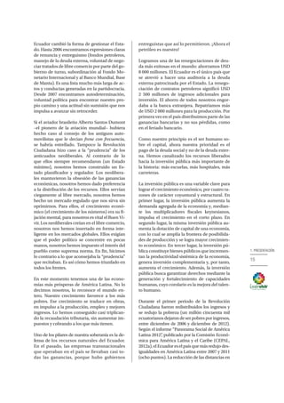 15
1. PRESENTACIÓN
Ecuador cambió la forma de gestionar el Esta-
do. Hasta 2006 encontramos expresiones claras
de renuncia y entreguismo (fondos petroleros,
manejo de la deuda externa, voluntad de nego-
ciar tratados de libre comercio por parte del go-
bierno de turno, subordinación al Fondo Mo-
netario Internacional y al Banco Mundial, Base
de Manta). Es una lista mucho más larga de ac-
tos y conductas generadas en la partidocracia.
Desde 2007 encontramos autodeterminación,
voluntad política para encontrar nuestro pro-
pio camino y una actitud sin sumisión que nos
impulsa a avanzar sin retroceder.
Si el aviador brasileño Alberto Santos Dumont
–el pionero de la aviación mundial− hubiera
hecho caso al consejo de los antiguos auto-
movilistas que le decian frene con frecuencia,
se habría estrellado. Tampoco la Revolución
Ciudadana hizo caso a la “prudencia” de los
anticuados neoliberales. Al contrario de lo
que ellos siempre recomendaron (un Estado
mínimo), nosotros hemos construido un Es-
tado planificador y regulador. Los neolibera-
les mantuvieron la obsesión de las ganancias
económicas, nosotros hemos dado preferencia
a la distribución de los recursos. Ellos servían
ciegamente al libre mercado, nosotros hemos
hecho un mercado regulado que nos sirva sin
oprimirnos. Para ellos, el crecimiento econó-
mico (el crecimiento de los números) era su fi-
jación mental, para nosotros es vital el Buen Vi-
vir. Los neoliberales creían en el libre comercio,
nosotros nos hemos insertado en forma inte-
ligente en los mercados globales. Ellos exigían
que el poder político se concentre en pocas
manos, nosotros hemos impuesto el interés del
pueblo como suprema norma. En fin, hicimos
lo contrario a lo que aconsejaba la “prudencia”
que recitaban. Es así cómo hemos triunfado en
todos los frentes.
En este momento tenemos una de las econo-
mías más prósperas de América Latina. No lo
decimos nosotros, lo reconoce el mundo en-
tero. Nuestro crecimiento favorece a los más
pobres. Ese crecimiento se traduce en obras,
en impulso a la producción, empleo y mejores
ingresos. Lo hemos conseguido casi triplican-
do la recaudación tributaria, sin aumentar im-
puestos y cobrando a los que más tienen.
Uno de los pilares de nuestra soberanía es la de-
fensa de los recursos naturales del Ecuador.
En el pasado, las empresas transnacionales
que operaban en el país se llevaban casi to-
das las ganancias, porque hubo gobiernos
entreguistas que así lo permitieron. ¡Ahora el
petróleo es nuestro!
Logramos una de las renegociaciones de deu-
da más exitosas en el mundo: ahorramos USD
8 000 millones. El Ecuador es el único país que
se atrevió a hacer una auditoría a la deuda
externa patrocinada por el Estado. La renego-
ciación de contratos petroleros significó USD
2 500 millones de ingresos adicionales para
inversión. El ahorro de todos nosotros engor-
daba a la banca extranjera. Repatriamos más
de USD 2 000 millones para la producción. Por
primera vez en el país distribuimos parte de las
ganancias bancarias y no sus pérdidas, como
en el feriado bancario.
Como nuestro principio es el ser humano so-
bre el capital, ahora nuestra prioridad es el
pago de la deuda social y no de la deuda exter-
na. Hemos canalizado los recursos liberados
hacia la inversión pública más importante de
la historia: más escuelas, más hospitales, más
carreteras.
La inversión pública es una variable clave para
lograr el crecimiento económico, por cuatro ra-
zones de carácter coyuntural y estructural. En
primer lugar, la inversión pública aumenta la
demanda agregada de la economía y, median-
te los multiplicadores fiscales keynesianos,
impulsa el crecimiento en el corto plazo. En
segundo lugar, la misma inversión pública au-
menta la dotación de capital de una economía,
con lo cual se amplía la frontera de posibilida-
des de producción y se logra mayor crecimien-
to económico. En tercer lugar, la inversión pú-
blica constituye bienes públicos que incremen-
tan la productividad sistémica de la economía,
genera inversión complementaria y, por tanto,
aumenta el crecimiento. Además, la inversión
pública busca garantizar derechos mediante la
generación y fortalecimiento de capacidades
humanas, cuyo corolario es la mejora del talen-
to humano.
Durante el primer periodo de la Revolución
Ciudadana fueron redistribuidos los ingresos y
se redujo la pobreza (un millón cincuenta mil
ecuatorianosdejarondeserpobresporingresos,
entre diciembre de 2006 y diciembre de 2012).
Según el informe “Panorama Social de América
Latina 2012”, publicado por la Comisión Econó-
mica para América Latina y el Caribe (CEPAL,
2012a),elEcuadoreselpaísquemásredujodes-
igualdades en América Latina entre 2007 y 2011
(ocho puntos). La reducción de las distancias en
 