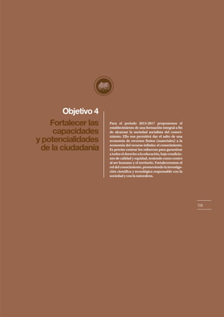 Objetivo 4
159
Fortalecer las
capacidades
y potencialidades
de la ciudadanía
Para el período 2013-2017 proponemos el
establecimiento de una formación integral a fin
de alcanzar la sociedad socialista del conoci-
miento. Ello nos permitirá dar el salto de una
economía de recursos finitos (materiales) a la
economía del recurso infinito: el conocimiento.
Es preciso centrar los esfuerzos para garantizar
atodoselderechoalaeducación,bajocondicio-
nes de calidad y equidad, teniendo como centro
al ser humano y el territorio. Fortaleceremos el
roldelconocimiento,promoviendolainvestiga-
ción científica y tecnológica responsable con la
sociedad y con la naturaleza.
 