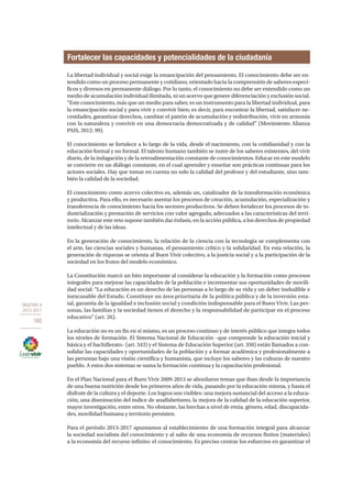 OBJETIVO 4
2013-2017
160
La libertad individual y social exige la emancipación del pensamiento. El conocimiento debe ser en-
tendido como un proceso permanente y cotidiano, orientado hacia la comprensión de saberes especí-
ficos y diversos en permanente diálogo. Por lo tanto, el conocimiento no debe ser entendido como un
medio de acumulación individual ilimitada, ni un acervo que genere diferenciación y exclusión social.
“Este conocimiento, más que un medio para saber, es un instrumento para la libertad individual, para
la emancipación social y para vivir y convivir bien; es decir, para encontrar la libertad, satisfacer ne-
cesidades, garantizar derechos, cambiar el patrón de acumulación y redistribución, vivir en armonía
con la naturaleza y convivir en una democracia democratizada y de calidad” (Movimiento Alianza
PAIS, 2012: 99).
El conocimiento se fortalece a lo largo de la vida, desde el nacimiento, con la cotidianidad y con la
educación formal y no formal. El talento humano también se nutre de los saberes existentes, del vivir
diario, de la indagación y de la retroalimentación constante de conocimientos. Educar en este modelo
se convierte en un diálogo constante, en el cual aprender y enseñar son prácticas continuas para los
actores sociales. Hay que tomar en cuenta no solo la calidad del profesor y del estudiante, sino tam-
bién la calidad de la sociedad.
El conocimiento como acervo colectivo es, además un, catalizador de la transformación económica
y productiva. Para ello, es necesario asentar los procesos de creación, acumulación, especialización y
transferencia de conocimiento hacia los sectores productivos. Se deben fortalecer los procesos de in-
dustrialización y prestación de servicios con valor agregado, adecuados a las características del terri-
torio. Alcanzar este reto supone también dar énfasis, en la acción pública, a los derechos de propiedad
intelectual y de las ideas.
En la generación de conocimiento, la relación de la ciencia con la tecnología se complementa con
el arte, las ciencias sociales y humanas, el pensamiento crítico y la solidaridad. En esta relación, la
generación de riquezas se orienta al Buen Vivir colectivo, a la justicia social y a la participación de la
sociedad en los frutos del modelo económico.
La Constitución marcó un hito importante al considerar la educación y la formación como procesos
integrales para mejorar las capacidades de la población e incrementar sus oportunidades de movili-
dad social: “La educación es un derecho de las personas a lo largo de su vida y un deber ineludible e
inexcusable del Estado. Constituye un área prioritaria de la política pública y de la inversión esta-
tal, garantía de la igualdad e inclusión social y condición indispensable para el Buen Vivir. Las per-
sonas, las familias y la sociedad tienen el derecho y la responsabilidad de participar en el proceso
educativo” (art. 26).
La educación no es un fin en sí mismo, es un proceso continuo y de interés público que integra todos
los niveles de formación. El Sistema Nacional de Educación –que comprende la educación inicial y
básica y el bachillerato– (art. 343) y el Sistema de Educación Superior (art. 350) están llamados a con-
solidar las capacidades y oportunidades de la población y a formar académica y profesionalmente a
las personas bajo una visión científica y humanista, que incluye los saberes y las culturas de nuestro
pueblo. A estos dos sistemas se suma la formación continua y la capacitación profesional.
En el Plan Nacional para el Buen Vivir 2009-2013 se abordaron temas que iban desde la importancia
de una buena nutrición desde los primeros años de vida, pasando por la educación misma, y hasta el
disfrute de la cultura y el deporte. Los logros son visibles: una mejora sustancial del acceso a la educa-
ción, una disminución del índice de analfabetismo, la mejora de la calidad de la educación superior,
mayor investigación, entre otros. No obstante, las brechas a nivel de etnia, género, edad, discapacida-
des, movilidad humana y territorio persisten.
Para el período 2013-2017 apuntamos al establecimiento de una formación integral para alcanzar
la sociedad socialista del conocimiento y al salto de una economía de recursos finitos (materiales)
a la economía del recurso infinito: el conocimiento. Es preciso centrar los esfuerzos en garantizar el
Fortalecer las capacidades y potencialidades de la ciudadanía
 
