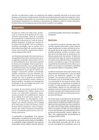 OBJETIVO 4
2013-2017
161
derecho a la educación a todos, en condiciones de calidad y equidad, ubicando en el centro al ser
humano y al territorio. Fortaleceremos el rol del conocimiento promoviendo la investigación cientí-
fica y tecnológica responsable con la sociedad y con la naturaleza. Construiremos un conocimiento
emancipador, ampliaremos la cobertura y superaremos la calidad en todos los niveles educativos.
Fortaleceremos la investigación para la innovación científica y tecnológica.
Diagnóstico
Ecuador ha vivido una triple crisis, produc-
to de la ausencia de la gestión de un cono-
cimiento emancipador: crisis de su modelo
de acumulación y redistribución, crisis de la
calidad de su democracia y crisis de sosteni-
bilidad ambiental. Al igual que muchos de
los países del Sur global, vive un neodepen-
dentismo tecnológico, que se expresa en la
intensidad tecnológica de nuestras importa-
ciones versus la de las exportaciones (Movi-
miento Alianza PAIS, 2012).
Las fórmulas principales del conocimiento en
el capitalismo han sido la privatización de in-
vestigación, desarrollo e innovación (I+D+i) y
la mercantilización de la educación superior,
la ciencia y la tecnología. Al ser un país de in-
dustrialización tardía y con economía abierta,
no podríamos basar una estrategia de gestión
del conocimiento en un tipo de ciencia, tec-
nología e innovación cerrado o privatizado.
Aquello conduciría al fracaso absoluto, de-
bido a los costos privativos de la innovación
cerrada. Por esto, se propone un modelo de
gestión del conocimiento común y abierto al
espacio público, vinculado a la investigación
localizada en las necesidades del país y con
miras a la innovación social.
Los logros de este primer periodo de Revo-
lución Ciudadana son visibles: mejora en el
acceso a la educación (cobertura), dismi-
nución del índice de analfabetismo, mejora
de la calidad de la educación superior, ma-
yores capacidades de investigación cientí-
fica, etc. La Revolución del Conocimiento
implica una revisión profunda de la calidad
de la educación en todos sus niveles y de los
factores que la componen, como el equipa-
miento, que, si bien no genera conocimiento
per se, es condición para el acceso a los con-
tenidos educativos.
A continuación se desarrollarán: a) los aspectos
relacionados a la nutrición; b) los que tienen que
verconlaeducacióninicialybásicayelbachillera-
to: escolaridad, rezago y repetición; c) los aspectos
transversales: acceso, calidad, currículo, docencia
yconvivenciapacífica;d)lacienciaytecnología;e)
losdeportes.
Nutrición
La nutrición es un factor relevante para el de-
sarrollo cognitivo de los niños y niñas. Desde la
etapa de gestación, la mala nutrición de la ma-
dre puede afectar de manera irreversible la ca-
pacidad mental de sus hijos. Los niños y niñas
que nacen con bajo peso no alcanzan su ver-
dadero potencial de crecimiento. El déficit de
micronutrientes daña de manera permanente
el cerebro, lo que dificulta el buen rendimiento
escolar a corto plazo, ya que se ven afectadas la
capacidad de concentración de los niños, su re-
lación con el entorno, su actividad y su facilidad
para aprender (Blanco y Umayahara, 2004).
La falta de nutrientes como yodo e hierro en la
alimentación de infantes (0 a 3 años de edad)
provoca una disfunción cognitiva. La etapa
prenatal y los primeros años de vida son de-
terminantes para el desarrollo físico, cogniti-
vo y emocional. En los casos de niños y niñas
con desnutrición, es importante el cuidado de
la salud y la alimentación con complementos
nutricionales, además de una adecuada esti-
mulación psicosocial que pueda contrarrestar
los daños causados por la desnutrición; los dos
primeros años de vida son críticos para la recu-
peración del infante.
En nuestro país, la prevalencia de desnutrición
en los niños de los quintiles más bajos por nece-
sidades básicas insatisfechas (NBI) es considera-
blementemásimportantequeenlosquintilesal-
tos, sobre todo en el tipo crónico de desnutrición
(36% en el quintil 1 de NBI). Los niños indígenas
son los más afectados por la desnutrición, en es-
pecial por la desnutrición crónica y global, con
58% y 15%, respectivamente, de prevalencia en
este grupo (ODNA, 2010).
En el periodo 2000-2010, la desnutrición cró-
nica (talla/edad) descendió del 30% al 23%.
La más aventajada fue la población menor de
 