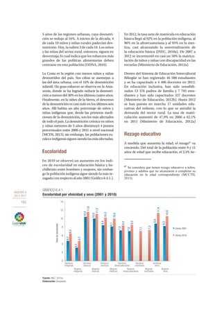 OBJETIVO 4
2013-2017
162
5 años de las regiones urbanas, cuya desnutri-
ción se redujo al 16%. A inicios de la década, 4
de cada 10 niños y niñas rurales padecían des-
nutrición. Hoy, la sufren 3 de cada 10. Los niños
y las niñas del sector rural, entonces, siguen en
desventaja, lo cual indica que los esfuerzos más
grandes de las políticas alimentarias deben
centrarse en esta población (ODNA, 2010).
La Costa es la región con menos niños y niñas
desnutridos del país. Sus cifras se asemejan a
las del área urbana, con el 16% de desnutrición
infantil. Un gran esfuerzo se observa en la Ama-
zonía, donde se ha logrado reducir la desnutri-
ción a menos del 30% en los últimos cuatro años.
Finalmente, en la niñez de la Sierra, el descenso
de la desnutrición es casi nulo en los últimos seis
años. Allí habita un alto porcentaje de niños y
niñas indígenas que, desde las primeras medi-
ciones de la desnutrición, son los más afectados
de todo el país. La desnutrición crónica en niños
y niñas menores de 5 años disminuyó 4 puntos
porcentuales entre 2006 y 2011 a nivel nacional
(MCDS, 2013); sin embargo, las poblaciones ru-
raleseindígenassiguensiendolasmásafectadas.
Escolaridad
En 2010 se observó un aumento en los índi-
ces de escolaridad en educación básica y ba-
chillerato entre hombres y mujeres, sin embar-
go la población indígena sigue siendo la más re-
zagada con respecto al año 2001 (Gráfico 6.4.1.).
En 2012, la tasa neta de matrícula en educación
básica llegó al 92% en la población indígena, al
96% en la afroecuatoriana y al 95% en la mes-
tiza, casi alcanzando la universalización de
la educación básica (INEC, 2010a). De 2007 a
2012 se incrementó en casi un 50% la matricu-
lación de niños y niñas con discapacidad en las
escuelas (Ministerio de Educación, 2012a)
Dentro del Sistema de Educación Intercultural
Bilingüe se han registrado 46 588 estudiantes
y se ha capacitado a 4 406 docentes en 2012.
En educación inclusiva, han sido sensibili-
zados 13 376 padres de familia y 7 795 estu-
diantes y han sido capacitados 337 docentes
(Ministerio de Educación, 2012b). Hasta 2012
se han puesto en marcha 17 unidades edu-
cativas del milenio, con lo que se atendió la
demanda del sector rural. La tasa de matri-
culación aumentó de 47,9% en 2006 a 62,1%
en 2011 (Ministerio de Educación, 2012a)
Rezago educativo
A medida que aumenta la edad, el rezago67
va
creciendo. Del total de la población entre 9 y 11
años de edad que recibe educación, el 2,4% tie-
67
Se considera que tienen rezago educativo a niños,
jóvenes y adultos que no alcanzaron a completar su
educación en la edad correspondiente (MCCTH,
2013).
GRÁFICO 6.4.1.
Escolaridad por etnicidad y sexo (2001 y 2010)
Fuente: INEC, 2010a.
Elaboración: Senplades.
Hombres
indigenas
Mujeres
indigenas
Hombres
blancos
Mujeres
blancas
Hombres
mestizos
Mujeres
mestizas
Hombres
afroecuatorianos
Mujeres
afroecuatorianas
Mujeres
montubias
Hombres
otros
Hombres
montubios
Mujeres
otras
Censo 2001
Censo 2010
Añosdeescolaridad
0
2
4
6
8
10
12
14
4,7
6,5
3,1
4,7
10,4
10,0
11,2
8,4
10,3
8,1
10,0
8,4
7,2
7,0
8,5
7,1
7,3
8,8
11,4
8,3
10,6
11,6
 