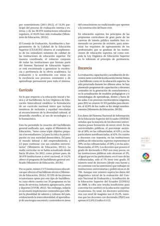 OBJETIVO 4
2013-2017
165
por sostenimiento (2011-2012), el 13,3% par-
ticipó del proceso de evaluación interna y ex-
terna; y de las 30 070 instituciones educativas
regulares, el 49,6% han sido evaluadas (Minis-
terio de Educación, 2012c).
El Consejo de Evaluación, Acreditación y Ase-
guramiento de la Calidad de la Educación
Superior (CEAACES) observa el cumplimien-
to de los estándares mínimos de calidad de
las instituciones de educación superior. De
manera coordinada, el esfuerzo conjunto
de todas las instituciones que forman parte
del Sistema Nacional de Educación Superi-
or está encaminado a garantizar la excelen-
cia y pertinencia de la oferta académica. La
evaluación y la acreditación con miras en
la excelencia son procesos constantes y de
aprendizaje permanente para todo el sistema.
Currículo
En lo que respecta a la educación inicial y bá-
sica y al bachillerato, la Ley Orgánica de Edu-
cación Intercultural establece la formulación
de un currículo nacional único que incluya
temáticas de inclusión y equidad vinculadas
al reconocimiento de la diversidad cultural, al
desarrollo científico, al uso de tecnologías y a
lo humanístico.
Esto ha permitido la creación del bachillerato
general unificado, que, según el Ministerio de
Educación, “tiene como triple objetivo prepa-
rar a los estudiantes: (a) para la vida y la partici-
pación en una sociedad democrática, (b) para
el mundo laboral o del emprendimiento, y
(c)  para continuar con sus estudios universi-
tarios” (Ministerio de Educación, 2012c). La
malla curricular no se había actualizado desde
hacía 30 años. En 2012, como primer paso, de
30 070 instituciones a nivel nacional, el 14,2%
ofrece el programa de bachillerato general uni-
ficado (Ministerio de Educación, 2012b).
Por su parte, existen 2 175 instituciones educati-
vas que ofrecen el bachillerato técnico (Ministe-
rio de Educación, 2012c). El 53% de los jóvenes
ecuatorianos optan por este tipo de bachillera-
to, cuya oferta cuenta con 35 programas en las
áreas de servicios, industria agropecuaria, artes
y deportes (VVOB, 2012). Sin embargo, todavía
es necesario implementar contenidos que refle-
jen la pluralidad de saberes y culturas del país,
evidenciando la interculturalidad, el aprendiza-
je de una lengua ancestral y contenidos en áreas
del conocimiento no tradicionales que aporten
a la construcción del buen vivir.
En educación superior, los principios de las
propuestas curriculares de gran parte de las
carreras de interés público también han co-
menzado un proceso de revisión, para armo-
nizar los requisitos de egresamiento de los
profesionales que se gradúan de las institu-
ciones de educación superior, tal como esti-
pula la Ley Orgánica de Educación Superior
en lo referente al principio de pertinencia.
Docencia
Laevaluación,capacitaciónyacreditacióndedo-
centes,tantoaniveldelaeducacióninicial,básica
y bachillerato como en la educación superior, ha
sido priorizada durante los últimos años. Se han
planteado programas de capacitación a docentes
centrados en la generación de conocimientos y
en la actualización de modelos pedagógicos y/o
metodologías de aprendizaje, dentro y fuera de
las aulas. Con procesos meritocráticos exigentes,
para 2012 se crearon 16 353 partidas para docen-
tes, al 42,6% de los cuales se les otorgó nombra-
mientos (Ministerio de Educación, 2012b)
Los datos del Sistema Nacional de Información
de la Educación Superior del Ecuador (SNIESE)
señalan que la mayoría de los docentes univer-
sitarios posee formación de tercer nivel. En las
universidades públicas, el porcentaje ascien-
de al 38%; en las cofinanciadas, al 43% y en las
particulares autofinanciadas, al 42%. En cuanto
a docentes con maestría, en las instituciones
públicas de educación superior representan el
39%; en las cofinanciadas, el 28%; y en las auto-
financiadas, el 35%. Los docentes que poseen el
grado de doctorado o PhD son muy pocos: en
las instituciones públicas solo alcanzan el 3%,
al igual que en las particulares; en el caso de las
cofinanciadas, solo el 1% tiene este grado. El
número total de doctores (desde esta fuente y
en contraste con las anteriores) que trabajan en
instituciones universitarias y politécnicas es de
766. Aunque este número supera los datos del
diagnóstico inicial de la evaluación del Con-
sejo Nacional de Evaluación y Acreditación de
la Educación Superior del Ecuador (CONEA)
de 2008, la cifra aún resulta insuficiente para
concretar los cambios en la educación superior
ecuatoriana. En total, los docentes universita-
rios con nivel de magíster son el 25,3%, mien-
tras que los docentes con doctorado (PhD) son
apenas el 2,6% (Grafico 6.4.3).
 