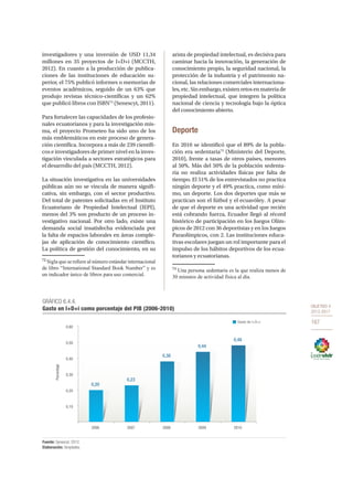 OBJETIVO 4
2013-2017
167
investigadores y una inversión de USD 11,34
millones en 35 proyectos de I+D+i (MCCTH,
2012). En cuanto a la producción de publica-
ciones de las instituciones de educación su-
perior, el 75% publicó informes o memorias de
eventos académicos, seguido de un 63% que
produjo revistas técnico-científicas y un 62%
que publicó libros con ISBN72
(Senescyt, 2011).
Para fortalecer las capacidades de los profesio-
nales ecuatorianos y para la investigación mis-
ma, el proyecto Prometeo ha sido uno de los
más emblemáticos en este proceso de genera-
ción científica. Incorpora a más de 239 científi-
cos e investigadores de primer nivel en la inves-
tigación vinculada a sectores estratégicos para
el desarrollo del país (MCCTH, 2012).
La situación investigativa en las universidades
públicas aún no se vincula de manera signifi-
cativa, sin embargo, con el sector productivo.
Del total de patentes solicitadas en el Instituto
Ecuatoriano de Propiedad Intelectual (IEPI),
menos del 3% son producto de un proceso in-
vestigativo nacional. Por otro lado, existe una
demanda social insatisfecha evidenciada por
la falta de espacios laborales en áreas comple-
jas de aplicación de conocimiento científico.
La política de gestión del conocimiento, en su
72
Sigla que se refiere al número estándar internacional
de libro “International Standard Book Number” y es
un indicador único de libros para uso comercial.
arista de propiedad intelectual, es decisiva para
caminar hacia la innovación, la generación de
conocimiento propio, la seguridad nacional, la
protección de la industria y el patrimonio na-
cional, las relaciones comerciales internaciona-
les,etc.Sinembargo,existenretosenmateriade
propiedad intelectual, que integren la política
nacional de ciencia y tecnología bajo la óptica
del conocimiento abierto.
Deporte
En 2010 se identificó que el 89% de la pobla-
ción era sedentaria73
(Ministerio del Deporte,
2010), frente a tasas de otros países, menores
al 50%. Más del 50% de la población sedenta-
ria no realiza actividades físicas por falta de
tiempo. El 51% de los entrevistados no practica
ningún deporte y el 49% practica, como míni-
mo, un deporte. Los dos deportes que más se
practican son el fútbol y el ecuavóley. A pesar
de que el deporte es una actividad que recién
está cobrando fuerza, Ecuador llegó al récord
histórico de participación en los Juegos Olím-
picos de 2012 con 36 deportistas y en los Juegos
Paraolímpicos, con 2. Las instituciones educa-
tivas escolares juegan un rol importante para el
impulso de los hábitos deportivos de los ecua-
torianos y ecuatorianas.
73
Una persona sedentaria es la que realiza menos de
30 minutos de actividad física al día.
GRÁFICO 6.4.4.
Gasto en I+D+i como porcentaje del PIB (2006-2010)
Fuente: Senescyt, 2012.
Elaboración: Senplades.
Gasto de I+D+i
0,10
0,20
0,30
0,40
0,50
0,60
2006 2007 2008 2009 2010
Porcentaje
0,20
0,23
0,38
0,44
0,48
 