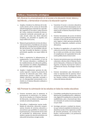 OBJETIVO 4
2013-2017
168
4.1.Alcanzar la universalización en el acceso a la educación inicial, básica y
bachillerato, y democratizar el acceso a la educación superior
Políticas y lineamientos estratégicos
a.	 Ampliar y fortalecer la cobertura de la edu-
cación inicial y de los centros de desarrollo
infantil integral para estimular las capacida-
des cognitivas d e los niños y niñas menores
de 5 años, conforme al modelo de descon-
centración territorial, procurando que en
cada circuito exista una oferta educativa
completa, con prioridad en aquellos con
mayor déficit de acceso.
b.	 Mejorar la prestación de servicios de educa-
ción inicial, básica y bachillerato, de manera
planificada, considerando las particularida-
des del territorio y las necesidades educati-
vas, bajo el modelo de distritos y circuitos,
priorizando aquellos con mayor déficit de
acceso.
c.	 Dotar o repotenciar la infraestructura, el
equipamiento, la conectividad y el uso de
TIC, recursos educativos y mobiliarios de
los establecimientos de educación pública,
bajo estándares de calidad, adaptabilidad y
accesibilidad, según corresponda.
d.	 Ampliar e implementar opciones de edu-
cación especial y mejorar la prestación de
servicios de educación para niños, niñas,
adolescentes, jóvenes y adultos con nece-
sidades educativas especiales asociadas o
no a la discapacidad, promoviendo su in-
clusión en el sistema educativo ordinario o
extraordinario.
e.	 Garantizar el acceso a recursos educativos
necesarios para el buen desempeño, la asis-
tencia y la permanencia de la población en
edad escolar al Sistema Nacional de Educa-
ción Pública.
f.	 Generar mecanismos de acceso al sistema
educativo para la población históricamente
excluida en función de territorio, etnia, gé-
nero, ingreso y edad, personas privadas de
la libertad y migrantes, mediante acciones
afirmativas.
g.	 Fortalecer la regulación y el control de los
cobros de servicios de la educación particu-
lar, en todos sus niveles, así como controlar
el cumplimiento de la gratuidad de la edu-
cación pública hasta el tercer nivel.
h.	 Generar mecanismos para una articulación
coherente y efectiva entre el Sistema Nacio-
nal de Educación, el Sistema de Educación
Superior, el Sistema Nacional de Cultura y
el Sistema de Ciencia, Tecnología e Innova-
ción.
i.	 Generar mecanismos para deconstruir y
evitar la reproducción de prácticas discri-
minatorias excluyentes (patriarcales, racis-
tas, clasistas, sexistas y xenofóbicas) dentro
y fuera del sistema educativo.
4.2. Promover la culminación de los estudios en todos los niveles educativos
a.	 Generar incentivos para la asistencia, la
permanencia, la reinserción y la culmina-
ción de los estudios en el Sistema Nacional
de Educación, con énfasis en los segmentos
sociales de atención prioritaria.
b.	 Diversificar e implementar nuevas moda-
lidades de educación, educación compen-
satoria, horarios de servicios educativos y
mecanismos que posibiliten la reinserción,
la permanencia y el incremento de los años
de escolaridad de adolescentes, jóvenes,
adultos y grupos de atención prioritaria con
educación inconclusa y rezago escolar.
c.	 Consolidar y profundizar los procesos de al-
fabetización, posalfabetización y alfabetiza-
ción digital de la población en situación de
analfabetismo, puro y funcional (por desu-
so), tomando en cuenta recursos pedagógi-
cos por edad.
d.	 Investigar, prevenir y combatir los elemen-
tos que causan la expulsión involuntaria y el
abandono escolar en los segmentos sociales
de atención prioritaria, con acciones foca-
lizadas e intersectoriales y con pertinencia
cultural y territorial.
 