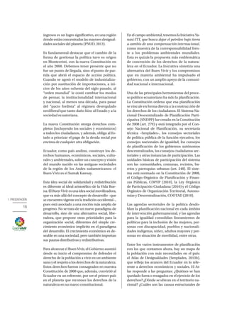 1. PRESENTACIÓN
16
ingresos es un logro significativo, en una región
dondeestánconcentradaslasmayoresdesigual-
dades sociales del planeta (PNUD, 2013).
Es fundamental destacar que el cambio de la
forma de gestionar la política tuvo su origen
en Montecristi, con la nueva Constitución en
el año 2008. Debemos tener presente que no
fue un punto de llegada, sino el punto de par-
tida que abrió el espacio de acción política.
Cuando se agotó el modelo de industrializa-
ción por sustitución de importaciones, a ini-
cios de los años ochenta del siglo pasado, al
“orden mundial” le costó cambiar los modos
de pensar, la institucionalidad internacional
y nacional, al menos una década, para pasar
del “pacto fordista” al régimen desregulado
neoliberal que tanto daño hizo al Estado y a la
sociedad ecuatoriana.
La nueva Constitución otorga derechos com-
pletos (incluyendo los sociales y económicos)
a todos los ciudadanos, y además, obliga al Es-
tado a priorizar el pago de la deuda social por
encima de cualquier otra obligación.
Ecuador, como país andino, construye los de-
rechos humanos, económicos, sociales, cultu-
rales y ambientales, sobre un concepto y visión
del mundo nacido en las antiguas sociedades
de la región de los Andes sudamericanos: el
Buen Vivir es el Sumak Kawsay.
Esta idea social de solidaridad y redistribución
es diferente al ideal aristotélico de la Vida Bue-
na.ElBuenViviresunaideasocialmovilizadora,
que va más allá del concepto de desarrollo −que
se encuentra vigente en la tradición occidental−,
pues está asociado a una noción más amplia de
progreso. No se trata de un nuevo paradigma de
desarrollo, sino de una alternativa social, libe-
radora, que propone otras prioridades para la
organización social, diferentes del simple cre-
cimiento económico implícito en el paradigma
del desarrollo. El crecimiento económico es de-
seable en una sociedad, pero también importan
sus pautas distributivas y redistributivas.
Para alcanzar el Buen Vivir, el Gobierno asumió
desde su inicio el compromiso de defender el
derecho de la población a vivir en un ambiente
sanoyelrespetoalosderechosdelanaturaleza.
Estos derechos fueron consagrados en nuestra
Constitución de 2008 que, además, convirtió al
Ecuador en un referente, por ser el primer país
en el planeta que reconoce los derechos de la
naturaleza en su marco constitucional.
Enelcampoambiental,tenemoslaIniciativaYa-
suní-ITT, que busca dejar el petróleo bajo tierra
a cambio de una compensación internacional,
como muestra de la corresponsabilidad fren-
te a los problemas ambientales mundiales.
Esta es quizás la propuesta más emblemática
de concreción de los derechos de la natura-
leza en el Ecuador. La Iniciativa sintetiza una
alternativa del Buen Vivir y los compromisos
que en materia ambiental ha impulsado el
gobierno, con un amplio apoyo de la comuni-
dad nacional e internacional.
Una de las principales herramientas del proce-
so político ecuatoriano ha sido la planificación.
La Constitución ordena que esa planificación
se vincule en forma directa a la construcción de
los derechos de los ciudadanos. El Sistema Na-
cional Descentralizado de Planificación Parti-
cipativa (SNDPP) fue creado en la Constitución
de 2008 (art. 279) y está integrado por el Con-
sejo Nacional de Planificación, su secretaría
técnica –Senplades–, los consejos sectoriales
de política pública de la función ejecutiva, los
consejos nacionales de igualdad, los consejos
de planificación de los gobiernos autónomos
descentralizados, los consejos ciudadanos sec-
toriales y otras instancias de participación. Las
unidades básicas de participación del sistema
son las comunidades, comunas, recintos, ba-
rrios y parroquias urbanas (art. 248). El siste-
ma está normado en la Constitución de 2008,
el Código Orgánico de Planificación y Finan-
zas Públicas, COPFP (2010), la Ley Orgánica
de Participación Ciudadana (2010) y el Código
Orgánico de Organización Territorial, Autono-
mías y Descentralización, COOTAD (2010).
Las agendas sectoriales de la política desdo-
blan la planificación nacional en cada ámbito
de intervención gubernamental, y las agendas
para la igualdad consolidan lineamientos de
políticas para la inclusión de las mujeres, per-
sonas con discapacidad, pueblos y nacionali-
dades indígenas, niñez, adultos mayores y per-
sonas en situación de movilidad, entre otras.
Entre los varios instrumentos de planificación
con los que contamos ahora, hay un mapa de
la población con más necesidades en el país:
el Atlas de Desigualdades (Senplades, 2013b),
que refleja los avances del Ecuador en lo refe-
rente a derechos económicos y sociales. El At-
las responde a las preguntas: ¿Quiénes se han
quedado fuera o rezagados en el ejercicio de los
derechos? ¿Dónde se ubican en el territorio na-
cional? ¿Cuáles son las causas estructurales de
 