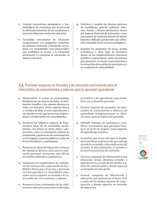OBJETIVO 4
2013-2017
169
e.	 Generar mecanismos pedagógicos y me-
todológicos de enseñanza que promuevan
la adecuada transición de los estudiantes a
través los diferentes niveles de educación.
f.	Consolidar mecanismos de educación
compensatoria con programas sostenidos
de primaria acelerada y formación secun-
daria con modalidades semi presenciales,
que posibiliten su acceso a la formación
profesional y/o permitan la reinserción al
sistema educativo.
g.	 Fortalecer y ampliar las diversas opciones
de bachillerato general unificado (cien-
cias, técnico y técnico-productivo) dentro
del Sistema Nacional de Educación, como
mecanismo de inserción laboral de talento
humano calificado que permita una utiliza-
ción sostenible de los recursos endógenos.
h.	 Impulsar los programas de becas, ayudas
económicas y otros tipos de incentivos
dentro de los establecimientos educativos
(públicos y particulares), como mecanismo
para promover el acceso, la permanencia y
la reinserción de la población prioritaria y/o
en condición de vulnerabilidad.
4.3. Promover espacios no formales y de educación permanente para el
intercambio de conocimientos y saberes para la sociedad aprendiente
a.	 Democratizar el acceso al conocimiento,
fortaleciendo los acervos de datos, la infor-
mación científica y los saberes diversos en
todos sus formatos, desde espacios físicos
y virtuales de libre acceso, reproducción y
circulación en red, que favorezcan el apren-
dizaje y el intercambio de conocimientos.
b.	 Promover los hábitos y espacios de lecto-
escritura fuera de las actividades escola-
rizadas, con énfasis en niños, niñas y ado-
lescentes, como un mecanismo cultural de
transmisión y generación de conocimientos
en los hogares, espacios públicos y redes de
lectura familiares y comunitarias.
c.	 Promover la oferta de educación continua
de calidad en diversas áreas para la reali-
zación personal, recreación, más allá de
los ámbitos laborales y productivos.
d.	 Garantizar el cumplimiento de estánda-
res de construcción y adecuación de faci-
lidades físicas para el acceso a personas
con discapacidad y/o necesidades espe-
ciales en los espacios no formales de in-
tercambio de conocimientos y saberes.
e.	 Promover el uso comunitario de las insti-
tuciones educativas para fines culturales,
recreativos o de aprendizaje, para el dis-
frute y la realización personal.
f.	 Generar espacios de encuentro, de inter-
cambio de conocimientos y saberes y de
aprendizaje intergeneracional en diver-
sas áreas, para la realización personal.
g.	 Difundir métodos de enseñanza y esta-
blecer mecanismos que permitan forta-
lecer el rol de los hogares como espacios
de aprendizaje holístico.
h.	 Incentivar que el uso del espacio mediá-
tico contribuya al proceso de aprendizaje
de toda la sociedad y a la erradicación del
racismo, la discriminación, el sexismo y
las diversas prácticas de exclusión.
i.	 Generar campañas de información sobre
educación sexual, derechos sexuales y
reproductivos, a través de los medios ma-
sivos de comunicación y demás espacios
no formales de educación.
j.	 Generar campañas de información y
educación que promuevan el Buen Vivir
a través de los medios masivos de comu-
nicación y demás espacios no formales
de educación.
 
