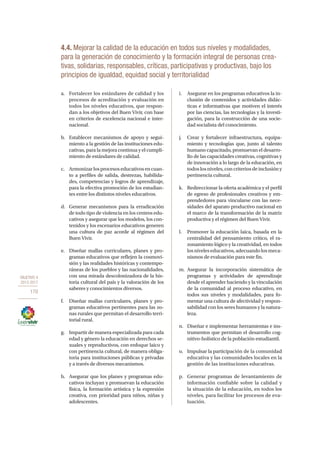OBJETIVO 4
2013-2017
170
4.4. Mejorar la calidad de la educación en todos sus niveles y modalidades,
para la generación de conocimiento y la formación integral de personas crea-
tivas, solidarias, responsables, críticas, participativas y productivas, bajo los
principios de igualdad, equidad social y territorialidad
a.	 Fortalecer los estándares de calidad y los
procesos de acreditación y evaluación en
todos los niveles educativos, que respon-
dan a los objetivos del Buen Vivir, con base
en criterios de excelencia nacional e inter-
nacional.
b.	 Establecer mecanismos de apoyo y segui-
miento a la gestión de las instituciones edu-
cativas, para la mejora continua y el cumpli-
miento de estándares de calidad.
c.	 Armonizarlosprocesoseducativosencuan-
to a perfiles de salida, destrezas, habilida-
des, competencias y logros de aprendizaje,
para la efectiva promoción de los estudian-
tes entre los distintos niveles educativos.
d.	 Generar mecanismos para la erradicación
de todo tipo de violencia en los centros edu-
cativos y asegurar que los modelos, los con-
tenidos y los escenarios educativos generen
una cultura de paz acorde al régimen del
Buen Vivir.
e.	 Diseñar mallas curriculares, planes y pro-
gramas educativos que reflejen la cosmovi-
sión y las realidades históricas y contempo-
ráneas de los pueblos y las nacionalidades,
con una mirada descolonizadora de la his-
toria cultural del país y la valoración de los
saberes y conocimientos diversos.
f.	 Diseñar mallas curriculares, planes y pro-
gramas educativos pertinentes para las zo-
nas rurales que permitan el desarrollo terri-
torial rural.
g.	 Impartir de manera especializada para cada
edad y género la educación en derechos se-
xuales y reproductivos, con enfoque laico y
con pertinencia cultural, de manera obliga-
toria para instituciones públicas y privadas
y a través de diversos mecanismos.
h.	 Asegurar que los planes y programas edu-
cativos incluyan y promuevan la educación
física, la formación artística y la expresión
creativa, con prioridad para niños, niñas y
adolescentes.
i.	 Asegurar en los programas educativos la in-
clusión de contenidos y actividades didác-
ticas e informativas que motiven el interés
por las ciencias, las tecnologías y la investi-
gación, para la construcción de una socie-
dad socialista del conocimiento.
j.	 Crear y fortalecer infraestructura, equipa-
miento y tecnologías que, junto al talento
humano capacitado, promuevan el desarro-
llo de las capacidades creativas, cognitivas y
de innovación a lo largo de la educación, en
todos los niveles, con criterios de inclusión y
pertinencia cultural.
k.	 Redireccionar la oferta académica y el perfil
de egreso de profesionales creativos y em-
prendedores para vincularse con las nece-
sidades del aparato productivo nacional en
el marco de la transformación de la matriz
productiva y el régimen del Buen Vivir.
l.	 Promover la educación laica, basada en la
centralidad del pensamiento crítico, el ra-
zonamiento lógico y la creatividad, en todos
los niveles educativos, adecuando los meca-
nismos de evaluación para este fin.
m.	Asegurar la incorporación sistemática de
programas y actividades de aprendizaje
desde el aprender haciendo y la vinculación
de la comunidad al proceso educativo, en
todos sus niveles y modalidades, para fo-
mentar una cultura de afectividad y respon-
sabilidad con los seres humanos y la natura-
leza.
n.	 Diseñar e implementar herramientas e ins-
trumentos que permitan el desarrollo cog-
nitivo-holístico de la población estudiantil.
o.	 Impulsar la participación de la comunidad
educativa y las comunidades locales en la
gestión de las instituciones educativas.
p.	 Generar programas de levantamiento de
información confiable sobre la calidad y
la situación de la educación, en todos los
niveles, para facilitar los procesos de eva-
luación.
 