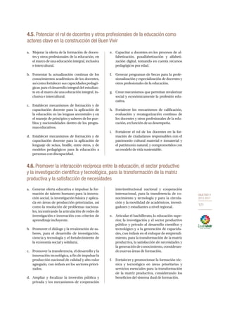 OBJETIVO 4
2013-2017
171
4.5. Potenciar el rol de docentes y otros profesionales de la educación como
actores clave en la construcción del Buen Vivir
a.	 Mejorar la oferta de la formación de docen-
tes y otros profesionales de la educación, en
elmarcodeunaeducaciónintegral,inclusiva
e intercultural.
b.	 Fomentar la actualización continua de los
conocimientos académicos de los docentes,
así como fortalecer sus capacidades pedagó-
gicas para el desarrollo integral del estudian-
te en el marco de una educación integral, in-
clusiva e intercultural.
c.	 Establecer mecanismos de formación y de
capacitación docente para la aplicación de
la educación en las lenguas ancestrales y en
el manejo de principios y saberes de los pue-
blos y nacionalidades dentro de los progra-
mas educativos.
d.	 Establecer mecanismos de formación y de
capacitación docente para la aplicación de
lenguaje de señas, braille, entre otros, y de
modelos pedagógicos para la educación a
personas con discapacidad.
e.	 Capacitar a docentes en los procesos de al-
fabetización, posalfabetización y alfabeti-
zación digital, tomando en cuenta recursos
pedagógicos por edad.
f.	 Generar programas de becas para la profe-
sionalización y especialización de docentes y
otros profesionales de la educación.
g.	 Crear mecanismos que permitan revalorizar
social y económicamente la profesión edu-
cativa.
h.	 Fortalecer los mecanismos de calificación,
evaluación y recategorización continua de
los docentes y otros profesionales de la edu-
cación, en función de su desempeño.
i.	 Fortalecer el rol de los docentes en la for-
mación de ciudadanos responsables con el
patrimonio cultural material e inmaterial y
el patrimonio natural, y comprometidos con
un modelo de vida sustentable.
a.	 Generar oferta educativa e impulsar la for-
mación de talento humano para la innova-
ción social, la investigación básica y aplica-
da en áreas de producción priorizadas, así
como la resolución de problemas naciona-
les, incentivando la articulación de redes de
investigación e innovación con criterios de
aprendizaje incluyente.
b.	 Promover el diálogo y la revaloración de sa-
beres, para el desarrollo de investigación,
ciencia y tecnología y el fortalecimiento de
la economía social y solidaria.
c.	 Promover la transferencia, el desarrollo y la
innovación tecnológica, a fin de impulsar la
producción nacional de calidad y alto valor
agregado, con énfasis en los sectores priori-
zados.
d.	 Ampliar y focalizar la inversión pública y
privada y los mecanismos de cooperación
interinstitucional nacional y cooperación
internacional, para la transferencia de co-
nocimiento y tecnología y para la circula-
ción y la movilidad de académicos, investi-
gadores y estudiantes a nivel regional.
e.	 Articular el bachillerato, la educación supe-
rior, la investigación y el sector productivo
público y privado al desarrollo científico y
tecnológico y a la generación de capacida-
des, con énfasis en el enfoque de emprendi-
miento, para la transformación de la matriz
productiva, la satisfacción de necesidades y
la generación de conocimiento, consideran-
do nuevas áreas de formación.
f.	 Fortalecer y promocionar la formación téc-
nica y tecnológica en áreas prioritarias y
servicios esenciales para la transformación
de la matriz productiva, considerando los
beneficios del sistema dual de formación.
4.6. Promover la interacción recíproca entre la educación, el sector productivo
y la investigación científica y tecnológica, para la transformación de la matriz
productiva y la satisfacción de necesidades
 