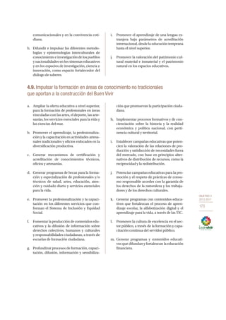 OBJETIVO 4
2013-2017
173
comunicacionales y en la convivencia coti-
diana.
h.	 Difundir e impulsar las diferentes metodo-
logías y epistemologías interculturales de
conocimientoeinvestigacióndelospueblos
y nacionalidades en los sistemas educativos
y en los espacios de investigación, ciencia e
innovación, como espacio fortalecedor del
diálogo de saberes.
i.	 Promover el aprendizaje de una lengua ex-
tranjera bajo parámetros de acreditación
internacional, desde la educación temprana
hasta el nivel superior.
j.	 Promover la valoración del patrimonio cul-
tural material e inmaterial y el patrimonio
natural en los espacios educativos.
4.9. Impulsar la formación en áreas de conocimiento no tradicionales
que aportan a la construcción del Buen Vivir
a.	 Ampliar la oferta educativa a nivel superior,
para la formación de profesionales en áreas
vinculadas con las artes, el deporte, las arte-
sanías, los servicios esenciales para la vida y
las ciencias del mar.
b.	 Promover el aprendizaje, la profesionaliza-
ción y la capacitación en actividades artesa-
nales tradicionales y oficios enfocados en la
diversificación productiva.
c.	 Generar mecanismos de certificación y
acreditación de conocimientos técnicos,
oficios y artesanías.
d.	 Generar programas de becas para la forma-
ción y especialización de profesionales y/o
técnicos de salud, artes, educación, aten-
ción y cuidado diario y servicios esenciales
para la vida.
e.	 Promover la profesionalización y la capaci-
tación en los diferentes servicios que con-
forman el Sistema de Inclusión y Equidad
Social.
f.	 Fomentar la producción de contenidos edu-
cativos y la difusión de información sobre
derechos colectivos, humanos y culturales
y responsabilidades ciudadanas, a través de
escuelas de formación ciudadana.
g.	 Profundizar procesos de formación, capaci-
tación, difusión, información y sensibiliza-
ción que promuevan la participación ciuda-
dana.
h.	 Implementar procesos formativos y de con-
cienciación sobre la historia y la realidad
económica y política nacional, con perti-
nencia cultural y territorial.
i.	 Establecer campañas educativas que poten-
cien la valoración de las relaciones de pro-
ducción y satisfacción de necesidades fuera
del mercado, con base en principios alter-
nativos de distribución de recursos, como la
reciprocidad y la redistribución.
j.	 Potenciar campañas educativas para la pro-
moción y el respeto de prácticas de consu-
mo responsable acordes con la garantía de
los derechos de la naturaleza y los trabaja-
dores y de los derechos culturales.
k.	 Generar programas con contenidos educa-
tivos que fortalezcan el proceso de apren-
dizaje escolar, la alfabetización digital y el
aprendizaje para la vida, a través de las TIC.
l.	 Promover la cultura de excelencia en el sec-
tor público, a través de la formación y capa-
citación continua del servidor público.
m.	Generar programas y contenidos educati-
vos que difundan y fortalezcan la educación
financiera.
 