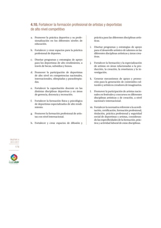 OBJETIVO 4
2013-2017
174
4.10. Fortalecer la formación profesional de artistas y deportistas
de alto nivel competitivo
a.	 Promover la práctica deportiva y su profe-
sionalización en los diferentes niveles de
educación.
b.	 Fortalecer y crear espacios para la práctica
profesional de deportes.
c.	 Diseñar programas y estrategias de apoyo
para los deportistas de alto rendimiento, a
través de becas, subsidios y bonos.
d.	 Promover la participación de deportistas
de alto nivel en competencias nacionales,
internacionales, olimpiadas y paraolimpia-
das.
e.	 Fortalecer la capacitación docente en las
distintas disciplinas deportivas y en áreas
de gerencia, docencia y recreación.
f.	 Fortalecer la formación física y psicológica
de deportistas especializados de alto rendi-
miento.
g.	 Promover la formación profesional de artis-
tas con nivel internacional.
h.	 Fortalecer y crear espacios de difusión y
práctica para las diferentes disciplinas artís-
ticas.
i.	 Diseñar programas y estrategias de apoyo
para el desarrollo artístico de talentos en las
diferentes disciplinas artísticas y áreas crea-
tivas.
j.	 Fortalecer la formación y la especialización
de artistas en áreas relacionadas a la pro-
ducción, la creación, la enseñanza y la in-
vestigación.
k.	 Generar mecanismos de apoyo y promo-
ción para la generación de contenidos cul-
turalesyartísticoscreadoresdeimaginarios.
l.	 Promover la participación de artistas nacio-
nales en festivales y concursos en diferentes
disciplinas artísticas y de creación, a nivel
nacional e internacional.
m.	 Fortalecerlanormativareferentealaacredi-
tación, certificación, formación profesional,
titulación, práctica profesional y seguridad
social de deportistas y artistas, consideran-
do las especificidades de la formación, prác-
tica y actividad laboral de estas disciplinas.
 