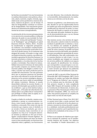 17
1. PRESENTACIÓN
las brechas encontradas? Con esta herramienta
se analizan dimensiones como pobreza, educa-
ción, salud y nutrición, empleo, vivienda, segu-
ridad social, activos productivos, tenencia de la
tierra, violencia de género y uso de tiempo. El
Atlas de Desigualdades constituye un monitor
de las desigualdades. Este instrumento genera
alertas en la administración pública para imple-
mentar las acciones correspondientes.
La priorización de los recursos presupuestarios
es un ejercicio de economía política y refleja las
relaciones de poder en una sociedad. En Amé-
rica Latina −víctima del mal llamado “Consen-
so de Washington” que privilegiaba al capital
financiero (Falconí y Muñoz, 2012)−, Ecuador
ha transformado su asignación presupuesta-
ria conforme a los mandatos constitucionales:
ahora se prioriza la inversión social sobre el ser-
vicio de la deuda externa. En el continente más
desigual del mundo, el Ecuador se erige como
unEstadodederechosyjusticia,cuyodeberpri-
mordial es garantizar los derechos humanos. La
inversión prioritaria se destina a la generación
de capacidades y a la reducción de las brechas
sociales y territoriales. Para reducir la vulnera-
bilidad estructural de términos de intercambio
que Ecuador comparte con América Latina, la
inversión pública está dirigida a sembrar el pe-
tróleo y cosechar una matriz productiva para la
sociedad del conocimiento. Con esto queremos
decir que se priorizan proyectos de inversión
que hacen más eficiente la acción del Estado y
proyectos en los sectores estratégicos altamen-
te rentables, que hacen viable la sostenibilidad
del sistema económico. Mientras el mundo
desarrollado enfrenta los recortes fiscales y el
aumento del desempleo que predica la ortodo-
xia neoliberal −y que ya vivió América Latina y
nuestro país−, el Ecuador de la Revolución Ciu-
dadana ejerce una política fiscal “contracíclica”,
que privilegia el trabajo sobre el capital, en es-
pecial en momentos de crisis.
Cuando se habla de revolución, estamos acos-
tumbrados a pensar en acontecimientos rui-
dosos, como cuando colapsa una represa, con
temblores y estruendo. Pero existe otro tipo de
revolución que empieza como el deshielo en
un nevado y forma un riachuelo, que crece y
baja de la montaña, hasta convertirse en un
caudaloso río. Esta es la “revolución silencio-
sa”, término ya utilizado en 1977 por el inves-
tigador estadounidense Ronald Inglehart. En
el Ecuador de los últimos seis años, las institu-
ciones se han transformado; sus funciones han
adquirido orden y agilidad, y sus funcionarios
son más eficientes. Esta revolución silenciosa
es incontenible; afortunadamente, las institu-
ciones ya no volverán a ser las de antes.
Tenemos un gobierno y una democracia esta-
bles. Resultó ser que los ingobernables fueron
los inútiles que antes nos gobernaron. Estamos
modificando las relaciones de poder. La trans-
formación del Estado se expresa en la reparti-
ción adecuada del poder mediante los proce-
sos de descentralización que, a su vez, forman
parte de la democratización.
Hoy tenemos acceso a los servicios de seguri-
dad, educación y salud en todos los territorios,
mediante la planificación en distritos y circui-
tos. Los distritos son unidades de planifica-
ción y prestación de servicios integrados por la
unión de varios cantones. Es posible encontrar
los mismos servicios del Estado, pero planifica-
dos para una población aproximada de noven-
ta mil habitantes. Han sido conformados cien-
to cuarenta distritos en todo el país. A su vez,
existen localidades que integran un conjunto
de servicios públicos de calidad en un espacio
más pequeño de planificación: los circuitos,
que corresponden a una parroquia o a un con-
junto de parroquias. Existen mil ciento treinta
y cuatro circuitos que abarcan una población
aproximada de once mil habitantes cada uno.
A partir de 2007 se ejecutó el Plan Nacional de
Desarrollo 2007-2010 (Senplades, 2007). Fue la
propuesta de cambio, que había sido definida
en el “Programa de Gobierno” que se presen-
tó a la ciudanía para las elecciones de 2006.
Este proyecto trazado se venía cumpliendo
hasta 2008. Después del mandato recibido de
la Constitución de Montecristi, el mismo año,
se presentó el Plan Nacional para el Buen Vivir
2009-2013 (Senplades, 2009), con nuevos de-
safíos. Esta primera propuesta se cumplió y los
logros están a la vista de todo el país.
El Plan Nacional para el Buen Vivir 2013-2017
es nuestro tercer plan a escala nacional. Está
nutrido de la experiencia de los dos planes an-
teriores y tenemos la certeza de poder cumplir-
lo a cabalidad, motivados profundamente por
la experiencia anterior y por la aprobación ma-
yoritaria de la ciudadanía en las urnas, el 17 de
febrero de 2013.
El Plan es un conjunto de objetivos que expre-
san la voluntad de continuar con la transfor-
mación histórica del Ecuador. Sus objetivos
son: Consolidar el Estado democrático y la
 