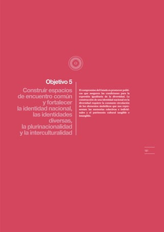 Objetivo 5
181
Construir espacios
de encuentro común
y fortalecer
la identidad nacional,
las identidades
diversas,
la plurinacionalidad
y la interculturalidad
ElcompromisodelEstadoespromoverpolíti-
cas que aseguren las condiciones para la
expresión igualitaria de la diversidad. La
construcción de una identidad nacional en la
diversidad requiere la constante circulación
de los elementos simbólicos que nos repre-
sentan: las memorias colectivas e individ-
uales y el patrimonio cultural tangible e
intangible.
 