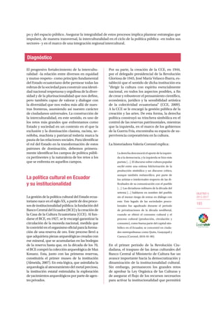 OBJETIVO 5
2013-2017
183
po y del espacio público. Asegurar la integralidad de estos procesos implica plantear estrategias que
impulsen, de manera transversal, la interculturalidad en el ciclo de la política pública –en todos sus
sectores– y en el marco de una integración regional intercultural.
Diagnóstico
El progresivo fortalecimiento de la intercultu-
ralidad –la relación entre diversos en equidad
y mutuo respeto– como principio fundamental
del Estado ecuatoriano debe permear todas las
esferasdelasociedadparaconstruirunaidenti-
dad nacional respetuosa y orgullosa de la diver-
sidad y de la plurinacionalidad que nos define,
pero también capaz de valorar y dialogar con
la diversidad que nos rodea más allá de nues-
tras fronteras, asumiendo así nuestro carácter
de ciudadanos universales. La construcción de
la interculturalidad, en este sentido, es uno de
los retos más grandes que enfrentamos como
Estado y sociedad en un contexto en el que la
exclusión y la dominación clasista, racista, xe-
nófoba, machista y patriarcal todavía marca la
pauta de las relaciones sociales. Para identificar
el rol del Estado en la transformación de estos
patrones de dominación, debemos primera-
mente identificar los campos de política públi-
ca pertinentes y la naturaleza de los retos a los
que se enfrenta en aquellos campos.
La política cultural en Ecuador
y su institucionalidad
La gestión de la política cultural del Estado ecua-
toriano nace en el siglo XX, a partir de dos proce-
sosdeinstitucionalidadpública:lafundacióndel
BancoCentraldelEcuador(BCE)ylacreaciónde
la Casa de la Cultura Ecuatoriana (CCE). Al fun-
darse el BCE, en 1927, se le encargó garantizar la
circulación de la moneda nacional, medida que
loconvirtióenelorganismooficialparalaforma-
ción de una reserva de oro. Este proceso llevó a
que adquiriera piezas arqueológicas creadas con
ese mineral, que se acumularían en las bodegas
de la reserva hasta que, en la década de los 70,
el BCE compró la colección arqueológica de Max
Konanz. Esta, junto con las primeras reservas,
constituiría el primer museo de la institución
(Almeida, 2007). En esta lógica, que asimilaba la
arqueología al atesoramiento del metal precioso,
la institución estatal estimulaba la exploración
de yacimientos arqueológicos por parte de agen-
tes privados.
Por su parte, la creación de la CCE, en 1944,
por el delegado presidencial de la Revolución
Gloriosa de 1945, José María Velasco Ibarra, es-
tableció que el sentido de dicha institución era
“dirigir la cultura con espíritu esencialmente
nacional, en todos los aspectos posibles, a fin
de crear y robustecer el pensamiento científico,
económico, jurídico y la sensibilidad artística
de la colectividad ecuatoriana” (CCE, 2009).
A la CCE se le encargó la gestión pública de la
creación y las artes. De esta forma, la derecha
política construyó su trinchera simbólica en el
control de las reservas patrimoniales, mientras
que la izquierda, en el marco de los gobiernos
de la Guerra Fría, encontraba su espacio de su-
pervivencia corporativista en la cultura.
La historiadora Valeria Coronel explica:
Laderechadesconocióelaportedelaizquier-
da a la democracia, y la izquierda se hizo más
purista […]. El discurso sobre cultura popular
osciló entre una exitosa folclorización de la
producción simbólica y un discurso crítico,
aunque también melancólico, por parte de
los artistas e intelectuales respecto de las di-
ficultades de su comunicación con el pueblo
[…]. Las dictaduras militares de la década del
setenta […] hablaron en nombre del pueblo
sin el menor riesgo de entrar en diálogo con
este. Este legado de las sociedades posco-
loniales fue agudizado durante el periodo
de privatizaciones de la década neoliberal,
cuando se elitizó el consumo cultural y el
proceso cultural (producción, circulación y
consumo), como buena parte del capital sim-
bólico en el Ecuador, se concentró en ciuda-
des metropolitanas como Quito, Guayaquil y
Cuenca (Coronel, 2010: 81-90).
En el primer periodo de la Revolución Ciu-
dadana, el traspaso de las áreas culturales del
Banco Central al Ministerio de Cultura fue un
avance importante hacia la democratización y
dinamización de la institucionalidad cultural.
Sin embargo, permanecen los grandes retos
de aprobar la Ley Orgánica de las Culturas y
de asegurar el flujo de los recursos necesarios
para activar la institucionalidad que permitirá
 