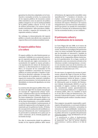 OBJETIVO 5
2013-2017
184
garantizar los derechos estipulados en la Cons-
titución y normados en la ley. La construcción
de los espacios públicos de encuentro común
debe entenderse como un ejercicio de política
pública integral en el cual la institucionalidad
de la política pública cultural –la CCE, su red
de núcleos provinciales y los centros intercul-
turales comunitarios– debe articularse a biblio-
tecas, escuelas y espacios de recreación y de
expresión artística y cultural.
Sin embargo, la democratización del espacio
público va mucho más allá de este conjunto de
espacios físicos de la institucionalidad estatal.
El espacio público físico
y la cultura
El espacio público ha sido históricamente se-
cuestrado e inhibido en su potencial como lu-
gar de expresión igualitaria de las diferencias;
ha sido marcado por reglas convenientes a la
acumulación de capital en manos privadas y
a la reproducción de valores de dominación y
violencia. La discriminación en el espacio pú-
blico y el secuestro de los contenidos en los
espacios mediáticos concentran los recursos
públicos en manos privadas e impiden el ejer-
cicio de los derechos culturales, en tanto limi-
tan el derecho de la población a acceder a un
espacio de construcción, material y simbólico,
para el reconocimiento y la (re)creación de sus
identidades en interacción igualitaria con otras
identidades.
La construcción del espacio público físico, des-
de inicios del siglo XXI, ha estado marcada por
un concepto de “regeneración urbana” exclu-
yente y antidemocrático que ha esterilizado en
gran medida el espacio público, expulsando a
las clases subalternas. Construido desde el au-
toritarismo, la estética del espacio público es la
de las clases dominantes, y su sentido simbóli-
co excluye las diversidades. Lastimosamente, el
modelo de regeneración no ha logrado ser rein-
terpretado por los gobiernos locales. El limita-
do concepto de la sustitución del mobiliario ur-
bano por elementos de corte “contemporáneo”
ha provocado la sustitución de la plaza por el
centro comercial y de la vivienda popular por
los hoteles de lujo.
Por ello, la intervención desde los gobiernos
locales en los espacios públicos debe vencer
el fenómeno de regeneración entendido como
“gentrificación”74
y fortalecer el derecho a la
ciudad, construyendo nuevos procesos rege-
neradores a partir del diseño participativo y co-
munitario del espacio. Debemos ir de manera
integrada hacia una intervención urbanística y
social que genere un sentido de comunidad y
plantee la conexión de la infraestructura física
con las economías locales y su uso cotidiano.
El patrimonio cultural y
la revitalización de la memoria
La Carta Magna del año 2008, en el marco de
la recuperación de la soberanía y la democrati-
zación, abandona el paradigma del patrimonio
como un tesoro rescatado del pasado remoto
que ha devenido en mercancía y también la
noción de cultura como un signo de distinción
artística de las vanguardias elitistas intelectua-
les de la partidocracia. En su lugar, concibe al
patrimonio como una memoria activada en las
relaciones sociales contemporáneas y recono-
ce a la creación como uno de los derechos cul-
turales de todas las colectividades sociales y los
ciudadanos ecuatorianos (art. 377).
En este marco, la urgencia de rescatar el patri-
monio cultural dio lugar al Decreto de Emer-
gencia Patrimonial, a partir del cual se realizó
un levantamiento inicial de bienes e inmue-
bles patrimoniales y se estableció el Sistema
de Información para la Gestión del Patrimo-
nio Cultural, denominado ABACO, el cual ha
permitido el registro continuo del patrimo-
nio. Actualmente existen aproximadamente
142 212 inventarios (Tabla 6.5.1.) y registros en
el sistema (INPC, 2012: 37). También se lanzó
en el año 2013 el Atlas de Infraestructura y Pa-
trimonio Cultural del Ecuador, a través del cual
la ciudadanía puede realizar consultas interac-
tivas.
Para asegurar una gestión responsable y parti-
cipativa del patrimonio, es necesario fortalecer
la institucionalidad territorial y racionalizar la
estructura de responsabilidades instituciona-
les; de esa manera se evita la desarticulación de
la política del sector. La gestión del patrimonio
nunca ha estado a cargo del Ministerio de Cul-
74
La gentrificación se refiere al desplazamiento,
en los vecindarios, de poblaciones pobres por parte
de poblaciones ricas, fruto de diversas dinámicas
socioeconómicas y políticas públicas (o la falta de
ellas).
 