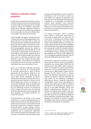 OBJETIVO 5
2013-2017
187
Industrias culturales y matriz
productiva
La falta de reconocimiento del inmenso poten-
cialdelaarticulaciónentrelatransformaciónde
la matriz productiva y los procesos de creación
artística y cultural ha inhibido el aprovecha-
miento de las industrias culturales y el desarro-
llo de la economía de la cultura. Esta tendencia
se ha comenzado a revertir en los últimos años,
con la política de fomento de la creación.
A fines de 2006, el Congreso Nacional formo el
Concejo Nacional de Cinematografía para el fo-
mento del cine en Ecuador. Este es quizá uno
delosmásexitososyemblemáticosprocesosde
gestión de recursos para la creación en el cam-
po cultural. En los últimos seis años, la produc-
ción cinematográfica nacional ha crecido en
un 300% (Movimiento Alianza PAIS, 2012: 154)
y ha tenido un importante reconocimiento a
nivel regional. Esta gestión, apoyada desde el
Estado, no solo ha posicionado una industria
clave, tanto en términos económicos como
culturales, sino que también ha desarrolla-
do mecanismos y procedimientos de gestión
democrática de los recursos que socavaron el
clientelismo que antes dominaba el sector.
Pese a los excelentes resultados operativos
del Consejo Nacional de Cinematografía,
el mercado audiovisual es quizá el menos
gobernado de los espacios públicos y, por
ello, la participación de la producción na-
cional sigue siendo marginada. El espacio
audiovisual trasciende los límites del cine, es
aquel que permite extender el alcance de las
demás expresiones artísticas y culturales y es
el principal facilitador para la construcción
de la imagen del país y de la identidad nacio-
nal. Las industrias creativas no pertenecen
solo al campo de las artes; por su contenido
de diseño diferenciador y potencializador del
valor agregado, son también productos cul-
turales de los países.
El fortalecimiento del diseño en la cadena
productiva es un paso fundamental para el
redimensionamiento de la participación de la
cultura en la economía y en la transformación
de la matriz productiva, al ampliar el alcance
de las artesanías a la gran industria. Tampo-
co podemos descuidar la tradición artesanal,
marginada por la producción capitalista,
como modo de producción alternativo y pat-
rimonial. La tradición artesanal del país tiene
su propio valor agregado, no solo en términos
económicos, sino en términos sociales, ya
que implica un conjunto de relaciones más
estrechas entre la naturaleza (materia prima),
el productor y el comprador. La producción
cultural, tanto industrial como artesanal,
genera una serie de encadenamientos con in-
dustrias y sectores de gran diversidad, por lo
que tienen un enorme potencial para la trans-
formación productiva.
Los análisis económicos sobre la relación
entre cultura y producción demuestran la
necesidad de aprovechar este potencial. En
el año 2011, el Ministerio de Cultura realizó
una primera aproximación a la construcción
de una cuenta satélite de bienes y servicios cul-
turales. A pesar de que aún no está consolidada,
tantoelMinisteriocomoalgunos investigadores
han comenzado a medir la actividad económi-
ca vinculada al sector cultural. Sus resultados
son decidores. El peso estimado de las indus-
trias culturales en el PIB en el año 2009 fue del
1,7% y la siguiente medición se llevará a cabo en
el año 2013 (Ministerio de Cultura, 2012).
En términos comerciales, Ecuador es impor-
tador neto de bienes y servicios culturales y
sus déficits son considerables: USD 348 y 318
millones en los años 2009 y 2010, respectiva-
mente. En Ecuador, los mayores proveedores
de bienes y servicios relacionados con la cul-
tura fueron en 2009 Estados Unidos (29,1%),
Panamá (27,1%), China (11,2%) y Colom-
bia (5,1%). Mientras importamos cientos de
millones de bienes y servicios culturales de
estos países, las tres industrias estratégicas
definidas por Unesco –editorial, audiovisual
y fonográfica–, junto con las artes plásticas y
visuales, generaron apenas USD 2,7 millones
de ingresos y 46 162 puestos de trabajo en el
país en el año 2009 (Montalvo, 2013). Una
política cuidadosamente diseñada de sus-
titución de importaciones podría tener, por
lo tanto, un importante impacto económico.
Para ello, hará falta ir más allá de la definición
de las industrias culturales priorizadas75
para
identificar los productos y servicios culturales
estratégicos para el país, y diseñar una política
de fomento en función de los resultados.
75
Cine y audiovisual, industria fonográfica, industria
editorial, diseño y artes aplicadas, multimedia.
 