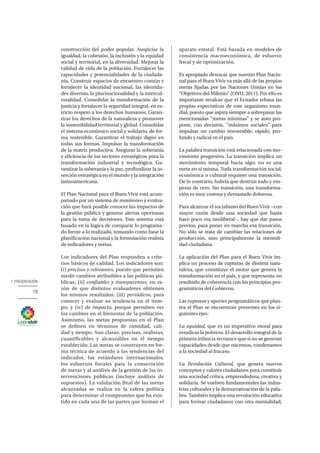 1. PRESENTACIÓN
18
construcción del poder popular. Auspiciar la
igualdad, la cohesión, la inclusión y la equidad
social y territorial, en la diversidad. Mejorar la
calidad de vida de la población. Fortalecer las
capacidades y potencialidades de la ciudada-
nía. Construir espacios de encuentro común y
fortalecer la identidad nacional, las identida-
des diversas, la plurinacionalidad y la intercul-
turalidad. Consolidar la transformación de la
justicia y fortalecer la seguridad integral, en es-
tricto respeto a los derechos humanos. Garan-
tizar los derechos de la naturaleza y promover
la sostenibilidad territorial y global. Consolidar
el sistema económico social y solidario, de for-
ma sostenible. Garantizar el trabajo digno en
todas sus formas. Impulsar la transformación
de la matriz productiva. Asegurar la soberanía
y eficiencia de los sectores estratégicos para la
transformación industrial y tecnológica. Ga-
rantizar la soberanía y la paz, profundizar la in-
serción estratégica en el mundo y la integración
latinoamericana.
El Plan Nacional para el Buen Vivir está acom-
pañado por un sistema de monitoreo y evalua-
ción que hará posible conocer los impactos de
la gestión pública y generar alertas oportunas
para la toma de decisiones. Este sistema está
basado en la lógica de comparar lo programa-
do frente a lo realizado, tomando como base la
planificación nacional y la formulación realista
de indicadores y metas.
Los indicadores del Plan responden a crite-
rios básicos de calidad. Los indicadores son:
(i) precisos y relevantes, puesto que permiten
medir cambios atribuibles a las políticas pú-
blicas; (ii) confiables y transparentes, en ra-
zón de que distintos evaluadores obtienen
los mismos resultados; (iii) periódicos, para
conocer y evaluar su tendencia en el tiem-
po; y (iv) de impacto, porque permiten ver
los cambios en el bienestar de la población.
Asimismo, las metas propuestas en el Plan
se definen en términos de cantidad, cali-
dad y tiempo. Son claras, precisas, realistas,
cuantificables y alcanzables en el tiempo
establecido. Las metas se construyen en for-
ma técnica de acuerdo a las tendencias del
indicador, los estándares internacionales,
los esfuerzos fiscales para la consecución
de metas y al análisis de la gestión de las in-
tervenciones públicas (incluye análisis de
supuestos). La validación final de las metas
alcanzadas se realiza en la esfera política
para determinar el compromiso que ha exis-
tido en cada una de las partes que forman el
aparato estatal. Está basada en modelos de
consistencia macroeconómica, de esfuerzo
fiscal y de optimización.
Es apropiado destacar que nuestro Plan Nacio-
nal para el Buen Vivir va más allá de las propias
metas fijadas por las Naciones Unidas en los
“Objetivos del Milenio” (ONU, 2011). Por ello es
importante recalcar que el Ecuador rebasa las
propias expectativas de este organismo mun-
dial, puesto que aspira siempre a sobrepasar las
mencionadas “metas mínimas” y se auto pro-
pone, con decisión, “máximos sociales” para
impulsar un cambio irreversible, rápido, pro-
fundo y radical en el país.
La palabra transición está relacionada con mo-
vimiento progresivo. La transición implica un
movimiento temporal hacia algo; no es una
meta en sí misma. Toda transformación social,
económica o cultural requiere una transición.
De lo contrario, habría que destruir todo y em-
pezar de cero. Sin transición, una transforma-
ción es muy costosa y demasiado dolorosa.
Para alcanzar el socialismo del Buen Vivir −con
mayor razón desde una sociedad que hasta
hace poco era neoliberal−, hay que dar pasos
previos, para poner en marcha esa transición.
No sólo se trata de cambiar las relaciones de
producción, sino principalmente la mentali-
dad ciudadana.
La aplicación del Plan para el Buen Vivir im-
plica un proceso de rupturas de distinta natu-
raleza, que constituye el motor que genera la
transformación en el país, y que representa un
resultado de coherencia con los principios pro-
gramáticos del Gobierno.
Las rupturas y aportes programáticos que plan-
tea el Plan se encuentran presentes en los si-
guientes ejes:
La equidad, que es un imperativo moral para
erradicar la pobreza. El desarrollo integral de la
primera infancia reconoce que si no se generan
capacidades desde que nacemos, condenamos
a la sociedad al fracaso.
La Revolución Cultural, que genera nuevos
conceptos y valores ciudadanos para constituir
una sociedad crítica, emprendedora, creativa y
solidaria. Se vuelven fundamentales las indus-
trias culturales y la democratización de la pala-
bra. También implica una revolución educativa
para formar ciudadanos con otra mentalidad,
 