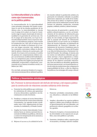 OBJETIVO 5
2013-2017
189
La interculturalidad y la cultura
como ejes transversales
en la política pública
La transversalización de la interculturalidad
como principio orientador del Estado ecuato-
riano es una de las deudas pendientes de los
últimos años. La interculturalidad se vincula
con el campo de la salud, en el que la Consti-
tución exige el respeto al principio de intercul-
turalidad en la provisión de servicios (art. 32).
En el campo de la educación, en el que la in-
terculturalidad también marca el proceso edu-
cativo, no solo debemos asegurar, como manda
la Constitución (art. 343), que se incluya en los
currículos de estudio la enseñanza de al me-
nos una lengua ancestral, sino también que
los contenidos curriculares reflejen la diversi-
dad de saberes e historias de nuestro país y del
mundo. En el marco de la economía, el cambio
de patrones de comportamiento deberá rom-
per con la herencia neoliberal del individualis-
mo y la competencia para construir hábitos y
modos de producción regidos por principios de
solidaridad, reciprocidad y cooperación, cons-
truyendo así un sistema económico social y so-
lidario (art. 283).
Por otro lado, será preciso fortalecer la coopera-
ción intersectorial para llevar adelante la política
de creación cultural. La producción artística y la
generación de industrias culturales no pueden
potenciarse solamente por medio de la institu-
ción rectora de la cultura: se requiere la partici-
pación activa de las instituciones rectoras de los
sectores de industrias, producción, economía
popular y solidaria, turismo y talento humano.
Estos procesos de generación y gestión de la
política cultural requieren, a su vez, un fortale-
cimiento de los sistemas de información para
la planificación y la articulación con la ciuda-
danía. En este sentido, un logro importante ha
sido la creación del Sistema de Información
Cultural (2013), el cual cuenta con un Registro
Único de Actores Culturales, un Subsistema de
Administración de Proyectos Culturales, un
Subsistema de Incentivos Ciudadanos para la
Cultura, un Atlas Musical y Sonoro del Ecuador
y un Atlas de Infraestructura y Patrimonio Cul-
tural del Ecuador. Sin embargo, el sistema aún
no cuenta con indicadores culturales que per-
mitan aterrizar y hacer seguimiento y evalua-
ción a la política cultural del país y al cumpli-
miento de los objetivos nacionales relaciona-
dos. Este reto deberá ser abordado, igualmente,
de forma intersectorial, con la participación ac-
tiva de todas las instituciones que comparten la
responsabilidad de llevar a cabo los objetivos,
las políticas y las estrategias del campo cultural.
Políticas y lineamientos estratégicos
5.1. Promover la democratización del disfrute del tiempo y del espacio público
para la construcción de relaciones sociales solidarias entre diversos
a.	 Fomentar las redes públicas que conforman
los subsistemas de cultura, para garantizar
el acceso democrático, equitativo y sin dis-
criminación en todo el territorio.
b.	 Fortalecer y mejorar el acceso democrático
a la Red Nacional de Centros Interculturales
Comunitarios, con agendas locales coordi-
nadas entre GAD, organizaciones de base,
escuelas, la ciudadanía y el Estado Central.
c.	 Ampliar los Centros Interculturales Comu-
nitarios hacia un sistema nacional descon-
centrado de bibliotecas públicas, videotecas
y centros de interpretación de la memoria y
el patrimonio social.
d.	 Mejorar el acceso a y la calidad de las bi-
bliotecas.
e.	 Potenciar actividades comunitarias artísti-
cas, educativas y culturales en las bibliote-
cas.
f.	 Ampliar y diversificar los espacios públicos
seguros y cálidos, para el disfrute colectivo y
el aprovechamiento del ocio liberador, con
pertinencia cultural y geográfica en su dise-
ño y gestión.
g.	 Promover el respeto y el reconocimiento de
las diversidades en los espacios de uso pú-
blico, sean estos públicos o privados.
h.	 Fomentar y fortalecer redes y espacios para
el encuentro y el trabajo colectivo ciudada-
 